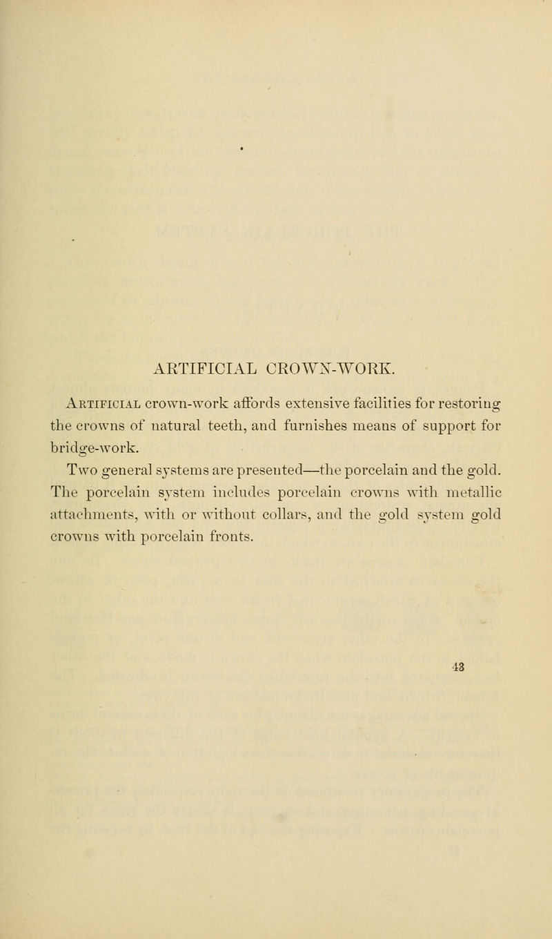 Artificial cro\vn-work affords extensive facilities for restoring the crowns of natural teeth, and furnishes means of support for bridge-work. Two general systems are presented—the porcelain and the gold. The porcelain system includes porcelain crowns with metallic attachments, Avith or Avithout collars, and the gold system gold crowns with porcelain fronts.