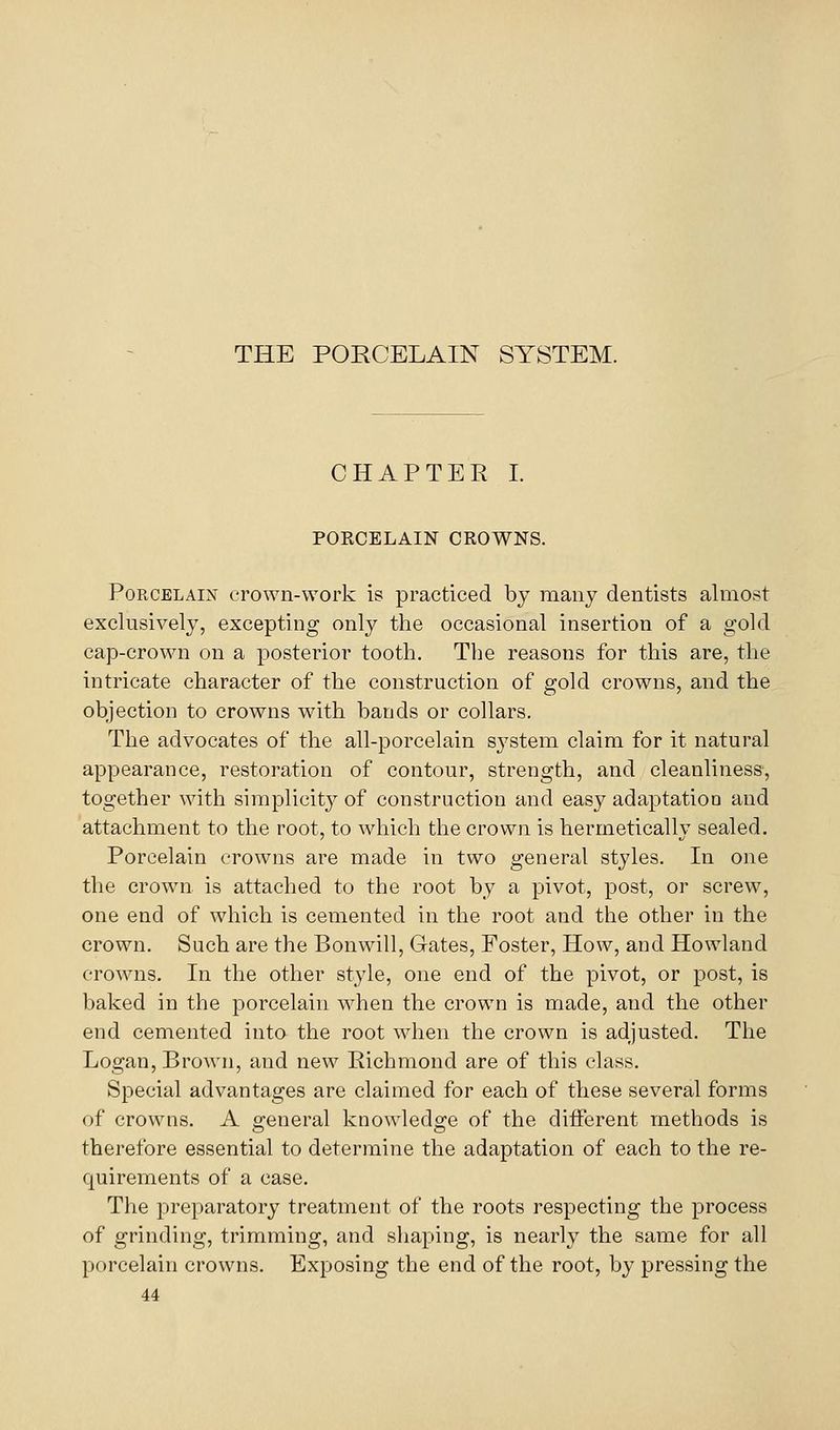 THE PORCELAIN SYSTEM. CHAPTER I. PORCELAIN CROWNS. Porcelain crown-work is practiced by many dentists almost exclusively, excepting only the occasional insertion of a gold cap-crown on a posterior tooth. The reasons for this are, the intricate character of the construction of gold crowns, and the objection to crowns with bands or collars. The advocates of the all-porcelain system claim for it natural appearance, restoration of contour, strength, and cleanliness, together with simplicity of construction and easy adaptation and attachment to the root, to which the crown is hermetically sealed. Porcelain crowns are made in two general styles. In one the crown is attached to the root by a pivot, post, or screw, one end of which is cemented in the root and the other in the crown. Such are the Bonwill, Gates, Foster, How, and Howland crowns. In the other style, one end of the pivot, or post, is baked in the porcelain when the crown is made, and the other end cemented into the root when the crown is adjusted. The Logan, Brown, and new Richmond are of this class. Special advantages are claimed for each of these several forms of crowns. A o-eneral knowledo;e of the different methods is therefore essential to determine the adaptation of each to the re- quirements of a case. The preparatory treatment of the roots respecting the process of grinding, trimming, and shaping, is nearly the same for all porcelain crowns. Exposing the end of the root, by pressing the