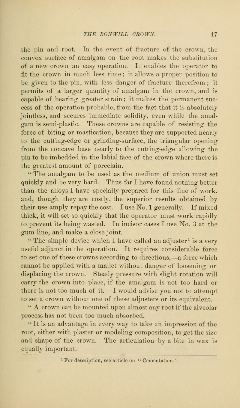 the pin and root. In the event of fracture of the crown, the convex surface of amalgam on the root makes the substitution of a new crown an easy operation. It enables the operator to fit the crown in much less time; it allows a proper position to be given to the pin, with less danger of fracture therefrom; it permits of a larger quantity of amalgam in the crown, and is capable of bearing greater strain; it makes the permanent suc- cess of the operation probable, from the fact that it is absolutely jointless, and secures immediate solidity, even while the amal- gam is semi-plastic. These crowns are capable of resisting the force of biting or mastication, because they are supported nearly to the cutting-edge or grinding-surface, the triangular opening from the concave base nearly to the cutting-edge allowing the pin to be imbedded in the labial face of the crown where there is the greatest amount of porcelain.  The amalgam to be used as the medium of union must set quickly and l)e very hard. Thus far I have found nothing better than the alloys I have specially prepared for this line of work, and, though they are costly, the superior results obtained by their use amply repay the cost. I use ISTo. 1 generally. If mixed tliick, it will set so quickly that the operator must work rapidly to prevent its being wasted. In incisor cases I use No. 3 at the gum line, and make a close joint.  The simple device which I have called an adjuster^ is a very useful adjunct in the operation. It requires considerable force to set one of these crowns according to directions,—a force which cannot be applied with a mallet without danger of loosening or displacing the crown. Steady pressure with slight rotation will carry the crown into place, if the amalgam is not too hard or there is not too much of it. I would advise you not to attempt to set a crown without one of these adjusters or its equivalent.  A crown can be mounted upon almost any root if the alveolar process has not been too much absorbed.  It is an advantage in every way to take an impression of the root, either wnth plaster or modeling composition, to get the size and shape of the crown. The articulation b}- a bite in wax is equally important. ^ For description, see article on  Cementation.