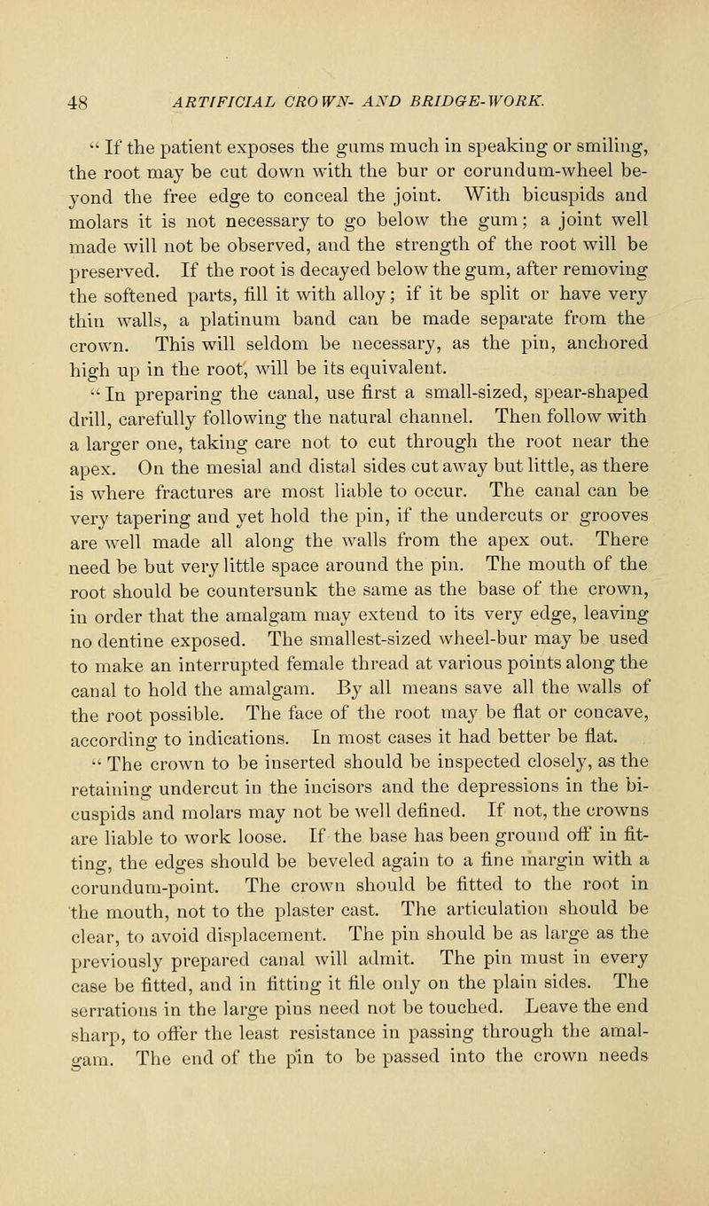  If the patient exposes the gums much in speaking or smihng, the root may be cut down with the bur or corundum-wheel be- yond the free edge to conceal the joint. With bicuspids and molars it is not necessary to go below the gum; a joint well made will not be observed, and the strength of the root will be preserved. If the root is decayed below the gum, after removing the softened parts, fill it with alloy; if it be split or have very thin walls, a platinum band can be made separate from the crown. This will seldom be necessary, as the pin, anchored high up in the root, will be its equivalent.  In preparing the canal, use first a small-sized, spear-shaped drill, carefully following the natural channel. Then follow with a larger one, taking care not to cut through the root near the apex. On the mesial and distal sides cutaway but little, as there is where fractures are most liable to occur. The canal can be very tapering and yet hold the pin, if the undercuts or grooves are well made all along the walls from the apex out. There need be but very little space around the pin. The mouth of the root should be countersunk the same as the base of the crown, in order that the amalgam may extend to its very edge, leaving no dentine exposed. The smallest-sized wheel-bur may be used to make an interrupted female thread at various points along the canal to hold the amalgam. By all means save all the walls of the root possible. The face of the root may be fiat or concave, according to indications. In most cases it had better be fiat.  The crown to be inserted should be inspected closely, as the retaining undercut in the incisors and the depressions in the bi- cuspids and molars may not be well defined. If not, the crowns are Hable to work loose. If the base has been ground off in fit- ting, the edges should be beveled again to a fine margin with a corundum-point. The crown should be fitted to the root in the mouth, not to the plaster cast. The articulation should be clear, to avoid displacement. The pin should be as large as the previously prepared canal will admit. The pin must in every case be fitted, and in fitting it file only on the plain sides. The serrations in the large pins need not be touched. Leave the end sharp, to offer the least resistance in passing through the amal- gam. The end of the pin to be passed into the crown needs