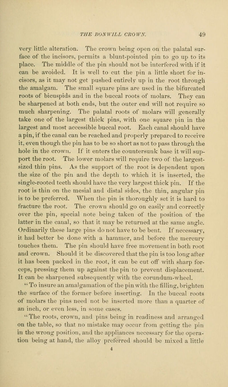 very little alteration. The crown being open on the palatal sur- face of the incisors, permits a blunt-pointed pin to go up to its place. The niiddle of the pin should not be interfered with if it can be avoided. It is well to cut the pin a little short for in- cisors, as it may not get pushed entirely up in the root through the amalgam. The small square pins are used in the bifurcated roots of bicuspids and in the buccal roots of molars. They can be sharpened at both ends, but the outer end will not require so much sharpening. The palatal roots of molars will generally take one of the largest thick pins, with one square pin in the largest and most accessible buccal root. Each canal should have a pin, if the canal can be reached and properly prepared to receive it, even though the pin has to be so short as not to pass through the hole in the crown. If it enters the countersunk base it will sup- port the root. The lower molars will require two of the largest- sized thin pins. As the support of the root is dependent upon the size of the pin and the depth to which it is inserted, the single-rooted teeth should have the very largest thick pin. If the root is thin on the mesial and distal sides, the thin, angular pin is to be preferred. When the pin is thoroughly set it is hard to fracture the root. The crown should go on easily and correctly over the pin, special note being taken of the position of the latter in the canal, so that it mav be returned at the same anffle. Ordinarily these large pins do not have to be bent. If necessary, it had better be done with a hammer, and before the mercurv touches them. The pin should have free movement in both root and crown. Should it be discovered that the pin is too long after it has been packed in the root, it can be cut off with sharp for- ceps, pressing them up against the pin to prevent displacement. It can be sharpened subsequently with the corundum-wheel. To insure an amalgamation of the pin with the tilling, brighten the surface of the former before inserting. In the buccal roots of molars the pins need not be inserted more than a quarter of an inch, or even less, in some cases. The roots, crown, and pins being in readiness and arranged on the table, so that no mistake may occur from getting the pin in the wrong position, and the appliances necessary for the opera- tion being at hand, the alloy preferred should be mixed a little 4