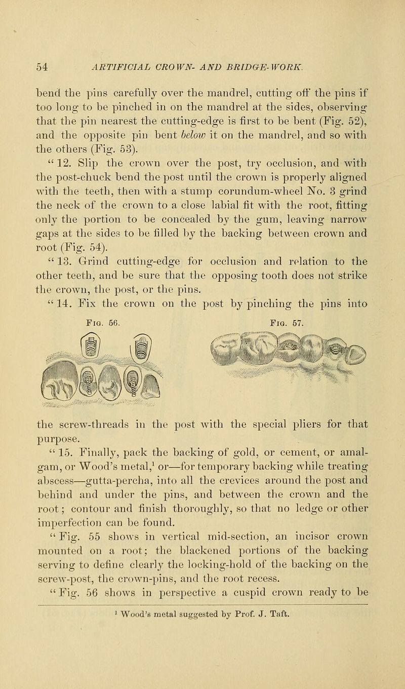 bend the pins carefully over the mandrel, cutting off the pins if too long to be pinched in on the mandrel at the sides, observing that the pin nearest the cutting-edge is first to be bent (Fig, 52), and the opposite pin bent below it on the mandrel, and so with the others (Fig. 53). 12. Slip the crown over the post, try occlusion, and with the post-chuck bend the post until the crow^n is properly aligned with the teeth, then with a stump corundum-wheel JSTo. 3 grind the neck of the crown to a close labial fit with the root, fitting only the portion to be concealed by the gum, leaving narrow gaps at the sides to be filled by the backing between crown and root (Fig. 54). 13. Grind cutting-edge for occlusion and relation to the other teeth, and be sure that the opposing tooth does not strike the crown, the post, or the pins. 14. Fix the crown on the post by pinching the pins into Fig. 56. Pig 57 the screw-threads in the post with the special pliers for that purpose. 15. Finally, pack the backing of gold, or cement, or amal- gam, or Wood's metal,^ or—for temporary backing while treating abscess—gutta-percha, into all the crevices around the post and behind and under the pins, and between the crown and the root; contour and finish thoroughly, so that no ledge or other imperfection can be found. Fig. 55 shows in vertical mid-section, an incisor crown mounted on a root; the blackened portions of the backing serving to define clearly the locking-hold of the backing on the screw-post, the crown-pins, and the root recess. Fig. 56 shows in perspective a cuspid crown ready to be 1 Wood's metal suggested by Prof. J. Taft.
