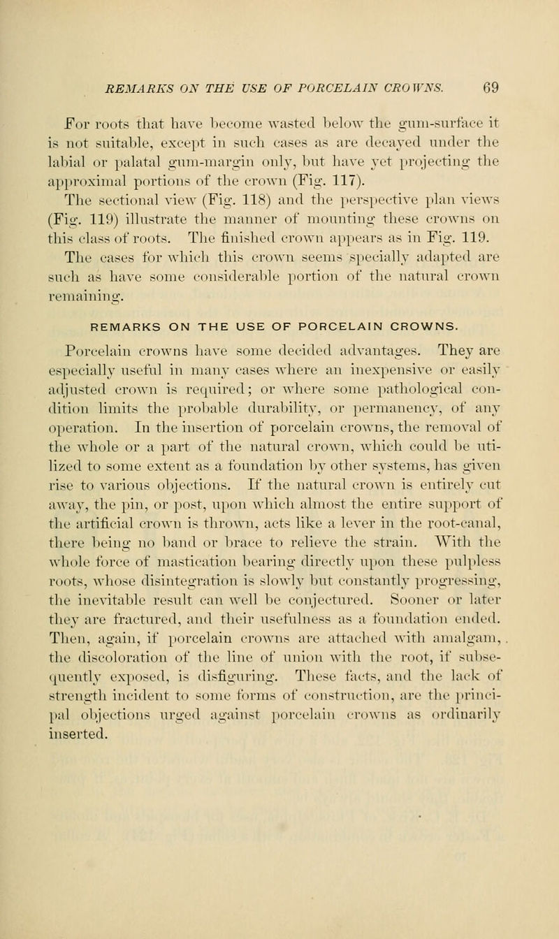 For roots that have liecoiue wasted Ix-low the gum-surface it is iu)t suital)le, except in such cases as are decayed under the hd)ial or })alatal o'uni-margin only, hut have yet projecting the a}>pr()xirual portions of the crown (Fig. 117). The sectional view (Fig. 118) and the perspective plan views (Fig. 119) illustrate the manner of mounting these crowns on this class of roots. Tlie finished crown appears as in Fig. 119. The cases for which this crown seems specially adapted are such as have some considerable portion of the natural crown remaining. REMARKS ON THE USE OF PORCELAIN CROWNS. P(n'celain crowns have some decided advantages. They are especially useful in many cases where an inexpensive or easily adjusted crown is recpiired; or where some pathological C(in- dition limits the probable duralnlity, or permanency, of any operation. In the insertion of porcelain crowns, the removal of the whole or a part of the natural crown, which could l)e uti- lized to some extent as a foundation 1)y other systems, has given rise to various oljjections. If tlie natural erown is entirely cut away, the pin, or post, u[>on which almost the entire su}»port (^f the artificial crown is thrown, acts like a lever in the root-canal, there being no band or brace to relieve the strain. With the whole force of mastication bearing directly upon these puljdess roots, whose disintegration is slowly but constantly progressing, the inevitable result can well be conjectured. Sooner or later they are fractured, and their usefulness as a foundation ended. Then, again, if porcelain crowns are attached Avith amalgam, the discoloration of the line of union with the root, if subse- quently exposed, is disfiguring. These facts, and the lark of strength incident to some forms of construction, are the priiu-i- [)al objections urged against porcelain crowns as ordinarily inserted.