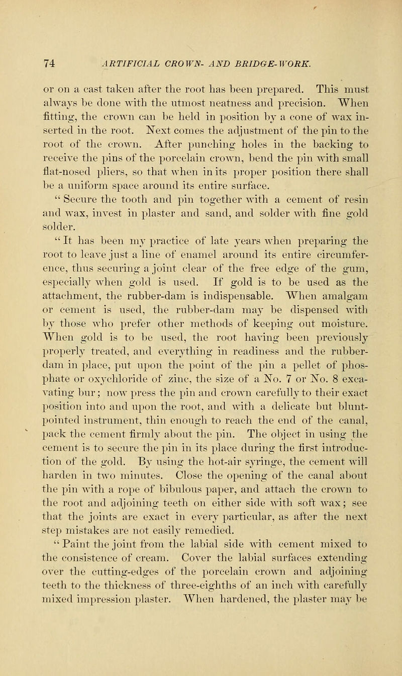 or on a cast taken after the root has heen prepared. This must always 1;)e done T^^th the ntmost neatness and precision. When fitting, the crown can be hekl in position by a cone of wax in- serted in the root. Next comes the adjustment of the pin to the root of the crown. After punching holes in the backlog to receive the pins of the porcelain crown, bend the pin with small flat-nosed pliers, so that when in its proper position there shall be a uniform space around its entire surface.  Secure the tooth and pin together with a cement of resin and wax, invest in plaster and sand, and solder with fine gold solder.  It has been my practice of late years when preparing the root to leave just a line of enamel around its entire circumfer- ence, thus securing a joint clear of the free edge of the gum, especially when gold is used. If gold is to be used as the attachment, the rubber-dam is indispensable. When amalgam or cement is used, the rubber-dam may be dispensed with b}' those who prefer other methods of keeping out moisture. When gold is to be used, the root having been pre\dously properly treated, and everything in readiness and the rubber- dam in place, put upon the point of the pin a pellet of phos- phate or oxychloride of zinc, the size of a No. 7 or ISTo. 8 exca- vating bur; now press the pin and crown carefully to their exact position into and upon the root, and with a delicate but 1)lunt- pointed instrument, thin enough to reach the end of the canal, pack the cement firmly aljout the pin. The ol^ject in using the cement is to secure the pin in its place during the first introduc- tion of the gold. By using the hot-air syringe, the cement will harden in two minutes. Close the opening of the canal al)out the pin with a rope of bibulous paper, and attach the crown to the root and adjoining teeth on either side with soft wax; see that the joints are exact in every particular, as after the next step mistakes are not easily remedied.  Paint the joint from the labial side with cement mixed to the consistence of cream. Cover the labial surfaces extending over the cutting-edges of the porcelain crown and adjoining teeth to the thickness of three-eighths of an inch with carefully mixed impression plaster. When hardened, the plaster may be