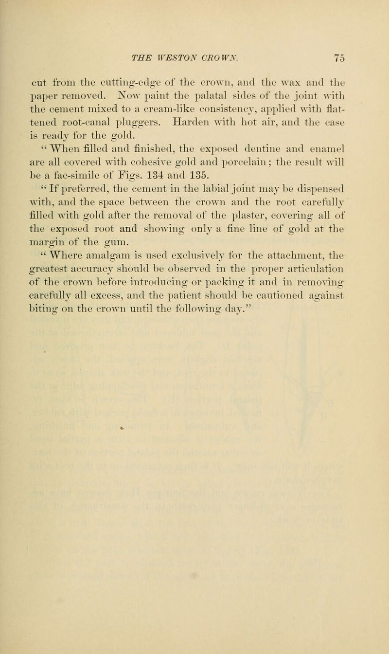 cut from the cuttiiig-edge of the crown, and the wax and the paper removed. Xow paint the pahital sides of the joint with the cement mixed to a cream-like consistency, applied with flat- tened root-canal plnggers. Harden with hot air, and the case is ready for the gold.  When filled and finished, the exposed dentine and enamel are all covered with eohesive gold and i)oreelain; the result will J)e a tac-simile of Figs. 134 and 135.  If preferred, the cement in the labial joint may l»e dispensed with, and the space between the crown and the root carefully filled with gold after the removal of the plaster, covering all of the ex^josed root and showing only a fine line of gold at the margin of the gum.  Where amalgam is used exclusively for tlie attachment, the greatest accuracy should be oljserved in the proper articulation of the crown before introducing or packing it and in remo^'ing carefully all excess, and the patient should lie cautioned against bitintr on the crown until the followino- dav.