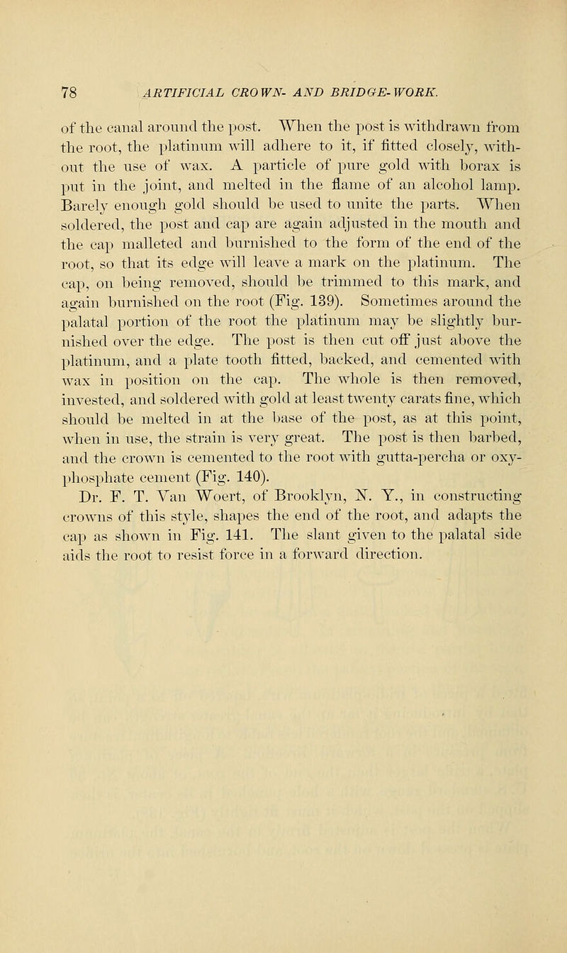 of the canal around the post. When the post is withdrawn from the root, the phitinum will adhere to it, if fitted closely, with- out the use of wax. A particle of pure gold with borax is put in the joint, and melted in the flame of an alcohol lamp. Barely enough gold should be used to unite the parts. When soldered, the post and cap are again adjusted in the mouth and the cap malleted and burnished to the form of the end of the root, so that its edge will leave a mark on the platinum. The cap, on being removed, should be trimmed to this mark, and again burnished on the root (Fig. 139). Sometimes around the palatal portion of the root the }:)latinum may be slightly bur- nished over the edge. The post is then cut off just above the platinum, and a plate tooth fitted, backed, and cemented with wax in position on the cap. The whole is then removed, invested, and soldered with gold at least twenty carats fine, which should be melted in at the l)ase of the post, as at this point, when in use, the strain is very great. The post is then barbed, and the crown is cemented to the root with gutta-percha or oxy- phosphate cement (Fig. 140). Dr. F. T. Van Woert, of Brooklyn, i^. Y., in constructing crowns of this style, shapes the end of the root, and adapts the cap as shown in Fig. 141. The slant given to the palatal side aids the root to resist force in a forward direction.