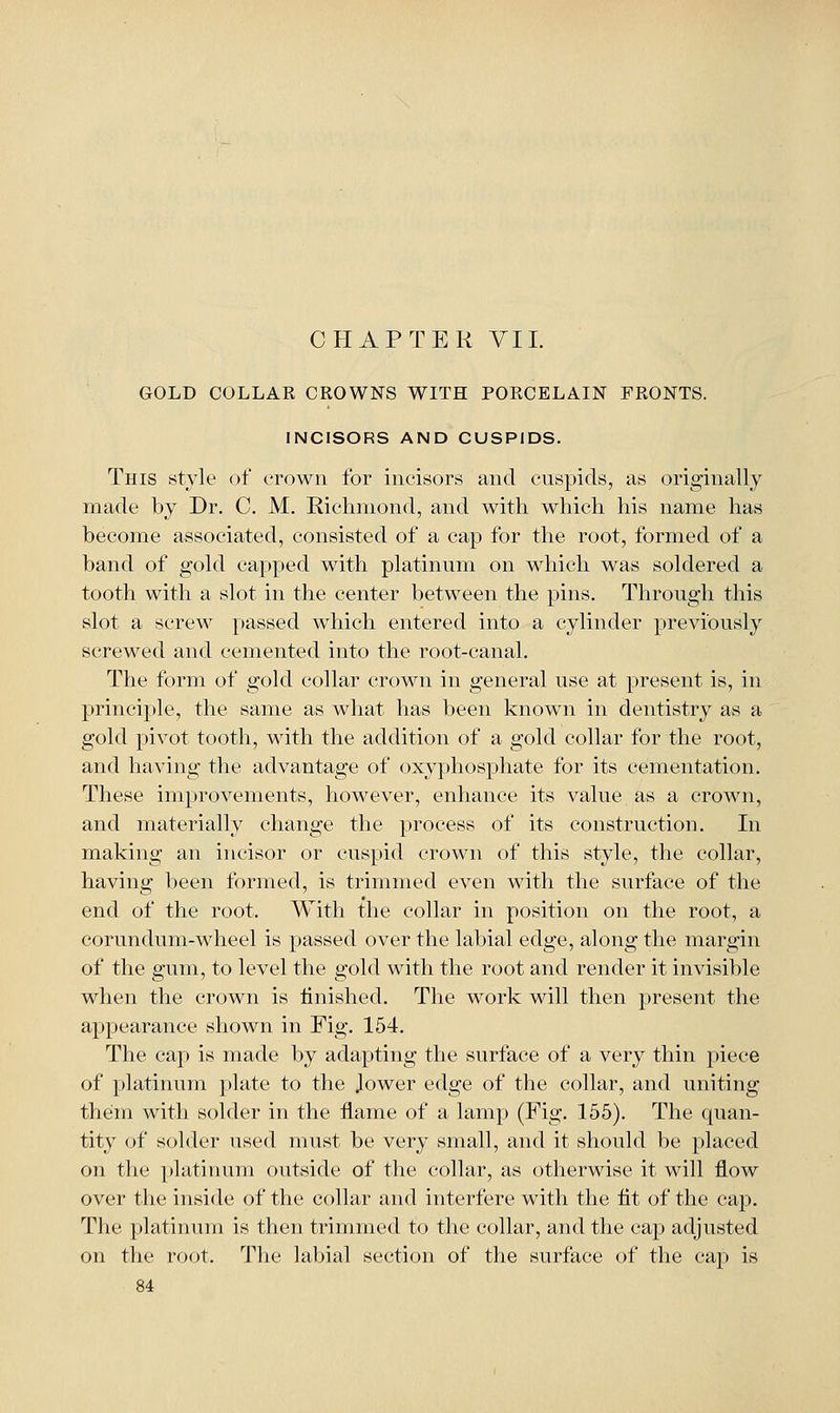 GOLD COLLAR CROWNS WITH PORCELAIN FRONTS. INCISORS AND CUSPIDS. This style of crown for incisors and cuspids, as originally made by Dr. C. M. Richmond, and with which his name has become associated, consisted of a cap for the root, formed of a band of gold capped with platinum on which was soldered a tooth with a slot in the center between the pins. Through this slot a screw passed which entered into a cylinder previously screwed and cemented into the root-canal. The form of gold collar crown in general use at present is, in principle, the same as what has been known in dentistry as a gold pivot tooth, with the addition of a gold collar for the root, and having the advantage of oxyphosphate for its cementation. These improvements, however, enhance its value as a crown, and materially change the process of its construction. In miaking an incisor or cuspid crown of this style, the collar, having l)een formed, is trimmed even with the surface of the end of the root. With the collar in position on the root, a corundum-wheel is passed over the labial edge, along the margin of the gum, to level the gold with the root and render it invisible when the crown is finished. The work will then ]:)resent the appearance shown in Fig. 154. The cap is made by adapting the surface of a very thin piece of platinum plate to the Jower edge of the collar, and uniting them with solder in the flame of a lamp (Fig. 155). The quan- tity of solder used must be very small, and it should be placed on the platinum outside of the collar, as otherwise it will flow over the inside of the collar and interfere with the tit of the cap. The platinum is then trimmed to the collar, and the cap adjusted on the root. The labial section of the surface of the cap is