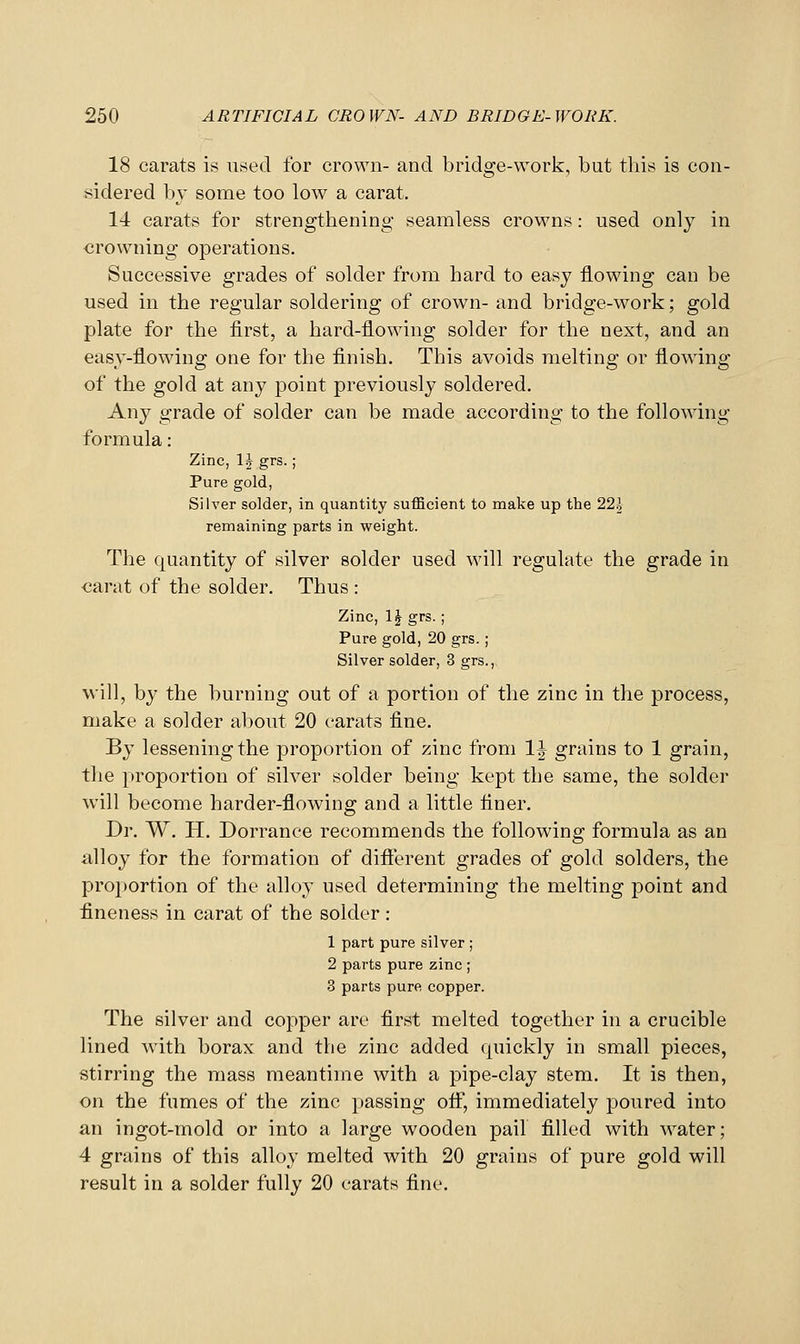 18 carats is used for crown- and bridge-work, but this is con- sidered by some too low a carat. 14 carats for strengthening seamless crowns: used only in crowning operations. Successive grades of solder from hard to easy flowing can be used in the regular soldering of crown- and bridge-work; gold plate for the first, a hard-flowing solder for the next, and an easy-flowing one for the finish. This avoids melting or flowing of the gold at any point previously soldered. Any grade of solder can be made according to the following formula: Zinc, \h grs.; Pure gold, Silver solder, in quantity suflBcient to make up the 22\ remaining parts in weight. The quantity of silver solder used will regulate the grade in carat of the solder. Thus : Zinc, \\ grs.; Pure gold, 20 grs.; Silver solder, 3 grs., will, by the burning out of a portion of the zinc in the process, make a solder about 20 carats fine. By lessening the proportion of zinc from IJ grains to 1 grain, tlie proportion of silver solder being kept the same, the solder will become harder-flowing and a little finer. Dr. W. H. Dorrance recommends the following formula as an alloy for the formation of difierent grades of gold solders, the proportion of the alloy used determining the melting point and fineness in carat of the solder : 1 part pure silver ; 2 parts pure zinc ; 3 parts pure copper. The silver and copper are first melted together in a crucible lined with borax and the zinc added quickly in small pieces, stirring the mass meantime with a pipe-clay stem. It is then, on the fumes of the zinc passing otf, immediately poured into an ingot-mold or into a large wooden pail filled with water; 4 grains of this alloy melted with 20 grains of pure gold will result in a solder fully 20 carats fine.