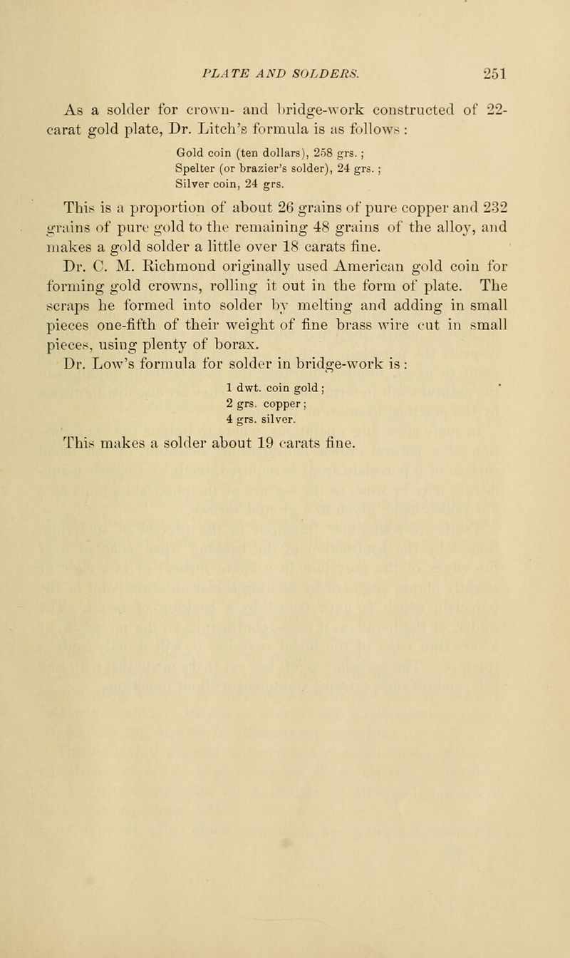As a solder for crown- and l)ridge-work constructed of 22- carat gold plate, Dr. Litch's formula is as follows : Gold coin (ten dollars), 238 grs. ; Spelter (or brazier's solder), 24 grs. ; Silver coin, 24 grs. This is a proportion of about 26 grains of pure copper and 232 grains of pure gold to the remaining 48 grains of the alloy, and makes a gold solder a little over 18 carats fine. Dr. C. M. Richmond originally used American gold coin for forming gold crowns, rolling it out in the form of plate. The scraps he formed into solder l\v melting and adding in small pieces one-fifth of their weight of fine brass wire cut in small pieces, using plenty of borax. Dr. Low's formula for solder in bridge-work is: 1 dwt. coin gold ; 2 grs. copper; 4 grs. silver.