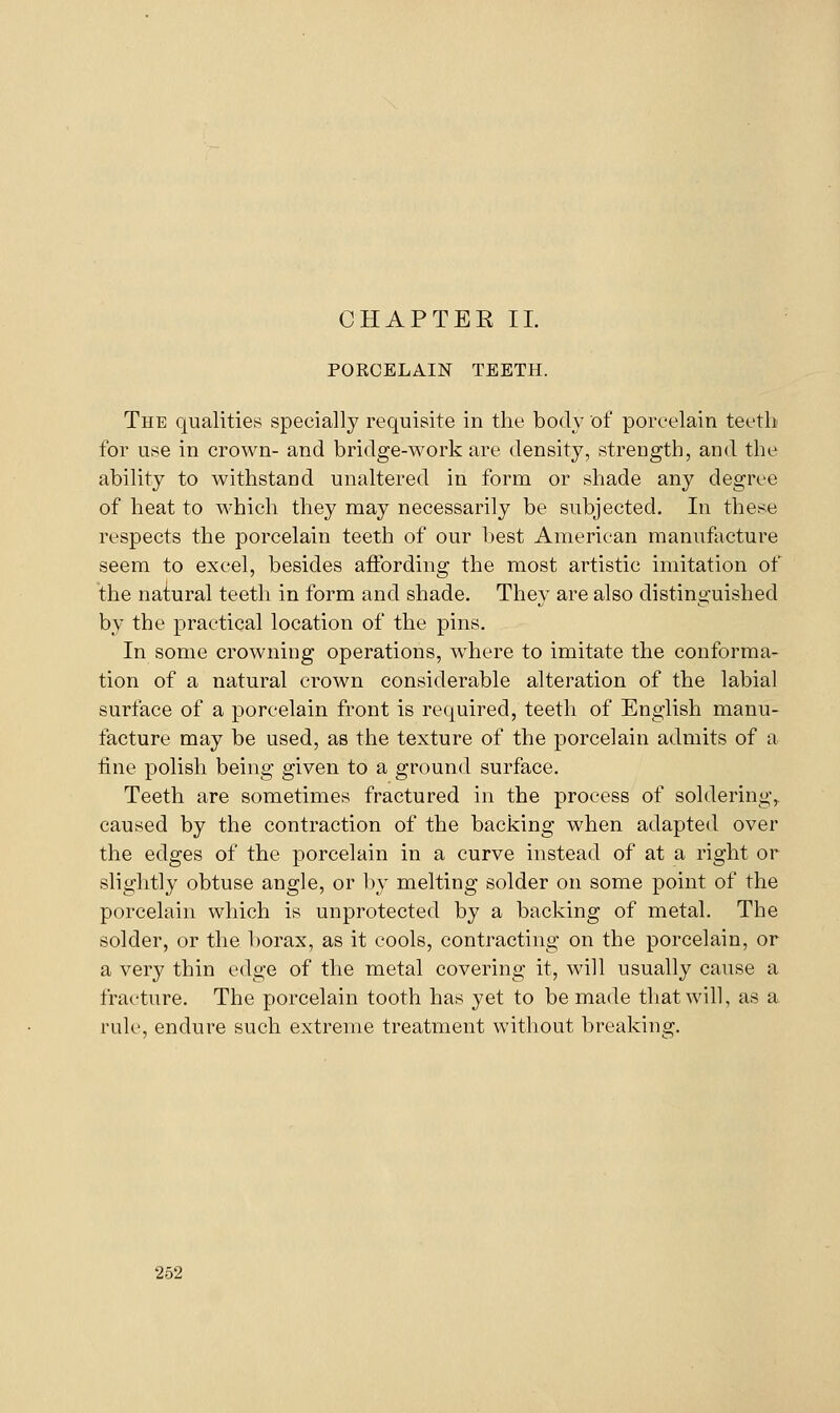 PORCELAIN TEETH. The qualities specially requisite in the body of porcelain teetli for use in crown- and bridge-work are density, strength, and the ability to withstand unaltered in form or shade any degree of heat to which they may necessarily be subjected. In these respects the porcelain teeth of our best American manufacture seem to excel, besides affording the most artistic imitation of the natural teeth in form and shade. They are also distinguished by the practical location of the pins. In some crowning operations, where to imitate the conforma- tion of a natural crown considerable alteration of the labial surface of a porcelain front is required, teeth of English manu- facture may be used, as the texture of the porcelain admits of a tine polish being given to a ground surface. Teeth are sometimes fractured in the process of soldering,, caused by the contraction of the backing when adapted over the edges of the porcelain in a curve instead of at a right or slightly obtuse angle, or by melting solder on some point of the porcelain which is unprotected by a backing of metal. The solder, or the borax, as it cools, contracting on the porcelain, or a very thin edge of the metal covering it, will usually cause a fracture. The porcelain tooth has yet to be made that will, as a rule, endure such extreme treatment without breaking.