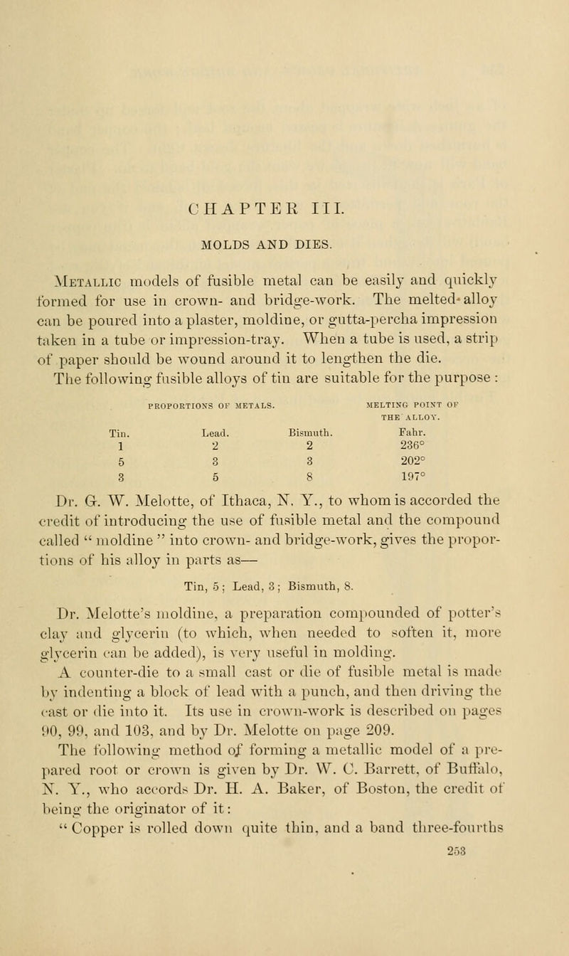 MOLDS AND DIES. Metallic models of fusible metal can be easily and quieklj^ formed for use in crown- and bridge-work. The melted'alloy can be poured into a plaster, moldine, or gutta-percha impression taken in a tube or impression-tray. When a tube is used, a strip of paper should be wound around it to lengthen the die. The following fusible alloys of tin are suitable for the purpose : PROPORTIOXS OI- METALS. MELTING POIXT OK THE ALLOY. Tin. Lead. Bismuth. Fahr. 1 •2 2 286° 5 3 3 202° 3 5 8 197° Dr. G. W. Melotte, of Ithaca, N. Y., to whom is accorded the credit of introducing the use of fusible metal and the compound called  moldine  into crown- and bridge-work, gives the propor- tions of his alloy in parts as— Tin, .5; Lead, 3; Bismuth, 8. Dr. Melotte's moldine, a preparation compounded of potter's chiy and glycerin (to which, when needed to soften it, more glycerin can he added), is very useful in molding. A counter-die to a small cast or die of fusible metal is made l)y indenting a block of lead with a punch, and then driving the cast or die into it. Its use in crown-work is described on pages 90, 99, and 103, and by Dr. Melotte on page 209. The following method of forming a metallic model of a pre- pared root or crown is given by Dr. W. C. Barrett, of Buffalo, N. y,, who accords Dr. H. A. Baker, of Boston, the credit of being the originator of it: Copper is rolled down quite thin, and a band three-fourths