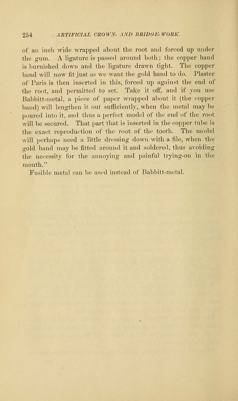 of an inch wide wrapped about the root and forced up under the gum. A Ugature is passed around both; the copper band is burnished down and the hgature drawn tight. The copper band will now fit just as we want the gold band to do. Plaster of Paris is then inserted in this, forced up against the end of the root, and permitted to set. Take it off, and if you use Babbitt-metal, a piece of paper wrapped about it (tlie copper band) will lengthen it out sufficiently, when the metal may be poured into it, and thus a perfect model of the end of the root will be secured. That part that is inserted in the copper tube is the exact reproduction of the root of the tooth. The model will perhaps need a little dressing down with a file, when the o-old band may be fitted around it and soldered, thus avoiding the necessitj^ for the annoying and painful trying-on in the mouth. Fusible metal can be used instead of Babbitt-metal.