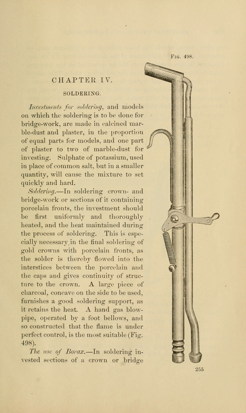 Fig. 498. CHAPTER IV. SOLDERING. InrestiiK'nis for soliJering, and models on which the soldering is to be done for bridge-work, are made in calcined mar- ble-dust and plaster, in the })r()portion of equal parts for models, and one part of plaster to two of marble-dust for investing. Sulphate of potassium, used in place of common salt, but in a smaller quantity, will cause the mixture to set quickly and hard. Soldering.—In soldering crown- and bridge-Avork or sections of it containing porcelain fronts, the investment should be first uniformly and thoroughly heated, and the heat maintained during the process of soldering. This is espe- ciall}' necessary in the final soldering of gold crowns with porcelain fronts, as the solder is thereby flowed into the interstices between the porcelain and the ca[»s and gives continuity of struc- ture to the crown. A large piece of charcoal, concave on the side to be used, furnishes a good soldering support, as it retains the heat. A hand gas blow- pipe, operated by a foot bellows, and so constructed that the flame is under perfect control, is the most suitable (Fig. 498). 77/e i/sc of Borax.—In soldering in- vested sections of a crown or bridge 256