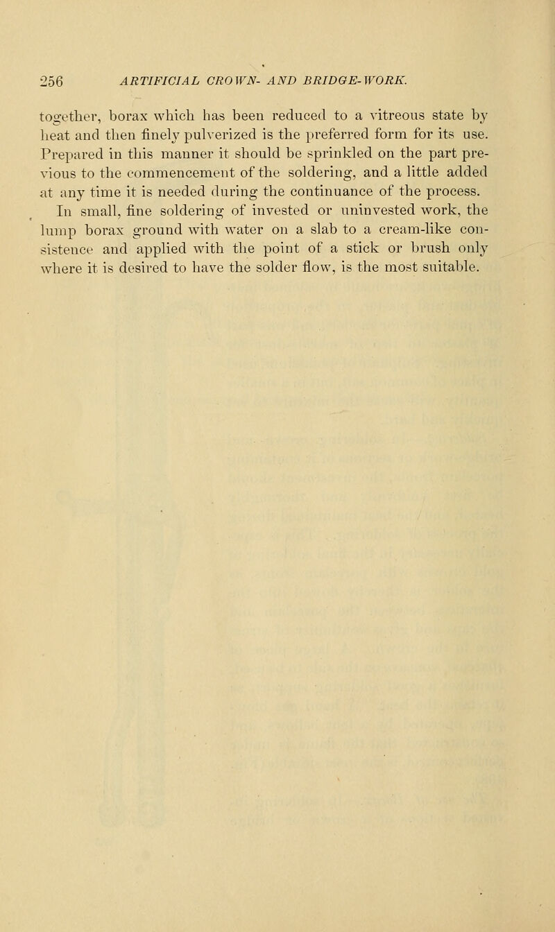 together, borax which has been reduced to a vitreous state by heat and then finely pulverized is the preferred form for its use. Prepared in this manner it should be sprinkled on the part pre- vious to the commencement of the soldering, and a little added at any time it is needed during the continuance of the process. In small, fine soldering of invested or uninvested work, the lump borax ground with water on a slab to a cream-like con- sistence and applied with the point of a stick or brush only where it is desired to have the solder flow, is the most suitable.