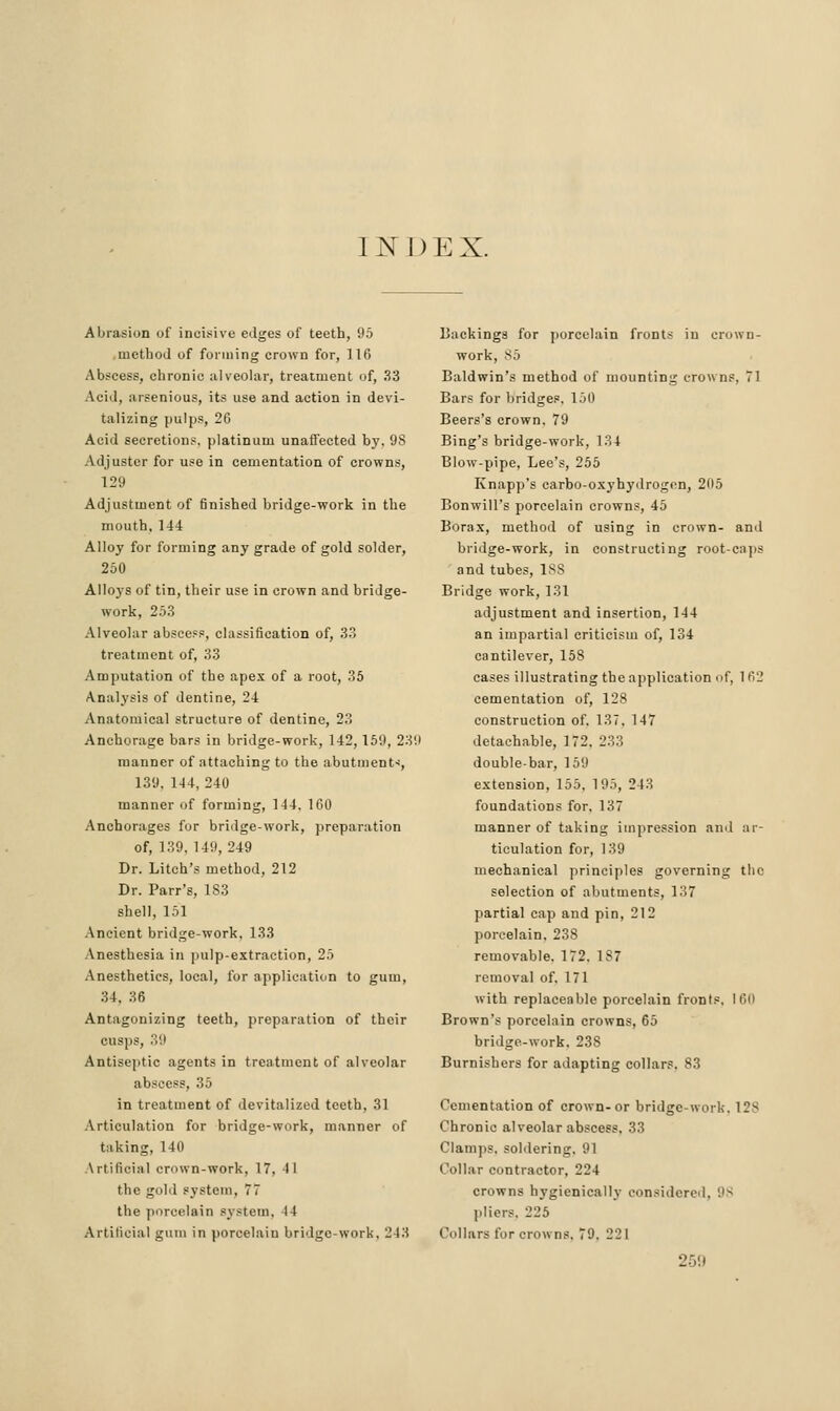 11^ 1) E X. Abrasion of incisive edges of teeth, 95 .method of forming crown for, 116 Abscess, chronic alveolar, treatment of, 33 Acid, arsenious, its use and action in devi- talizing pulps, 26 Acid secretions, platinum unaffected by, 98 Adjuster for use in cementation of crowns, 129 Adjustment of finished bridge-work in the mouth, 144 Alloy for forming any grade of gold solder, 250 Alloys of tin, their use in crown and bridge- work, 25.3 Alveolar absceFs, classification of, .33 treatment of, 33 Amputation of the apex of a root, 35 Analysis of dentine, 24 Anatomical structure of dentine, 23 Anchorage bars in bridge-work, 142, 159, 2311 manner of attaching to the abutiiient<, 139, 144,240 manner of forming, 144, 160 Anchorages for bridge-work, preparation of, 139, 149, 249 Dr. Litch's method, 212 Dr. Parr's, 183 shell, 151 Ancient bridge-work, 133 Anesthesia in ])ulp-extraction, 25 Anesthetics, local, for application to gum, 34, 36 Antagonizing teeth, preparation of their cusps, 39 Antiseptic agents in treatment of alveolar abscess, 35 in treatment of devitalized teeth, 31 Articulation for bridge-work, manner of taking, 140 Artificial crown-work, 17, 41 the gold system, 77 the porcelain system, 44 Artificial gum in porcelain bridge-work, 243 Backings for ])orcelain fronts in crown- work, !^5 Baldwin's method of mounting crowns, 71 Bars for bridges, 150 Beers's crown. 79 Bing's bridge-work, 134 Blow-pipe, Lee's, 255 Knapp's carbo-oxyhydrogon, 205 Bonwill's porcelain crowns, 45 Borax, method of using in crown- ami bridge-work, in constructing root-caps and tubes, ISS Bridge work, 131 adjustment and insertion, 144 an impartial criticism of, 134 cantilever, 158 cases illustrating the application of, 162 cementation of, 128 construction of, 137, 147 detachable, 172, 233 double-bar, 159 extension, 155, 195, 243 foundations for, 137 manner of taking impression and ar- ticulation for, 139 mechanical principles governing the selection of abutments, 137 partial cap and pin, 212 porcelain, 238 removable. 172, 187 removal of, 171 with replaceable porcelain fronts, 160 Brown's porcelain crowns, 65 bridge-work, 238 Burnishers for adapting collars, 83 Cementation of crown- or bridge-work, 128 Chronic alveolar abscess, 33 Clamps, soldering. 91 Collar contractor, 224 crowns hygienically oon.sidered, 98 pliers, 225 Collars for crowns, 79, 221