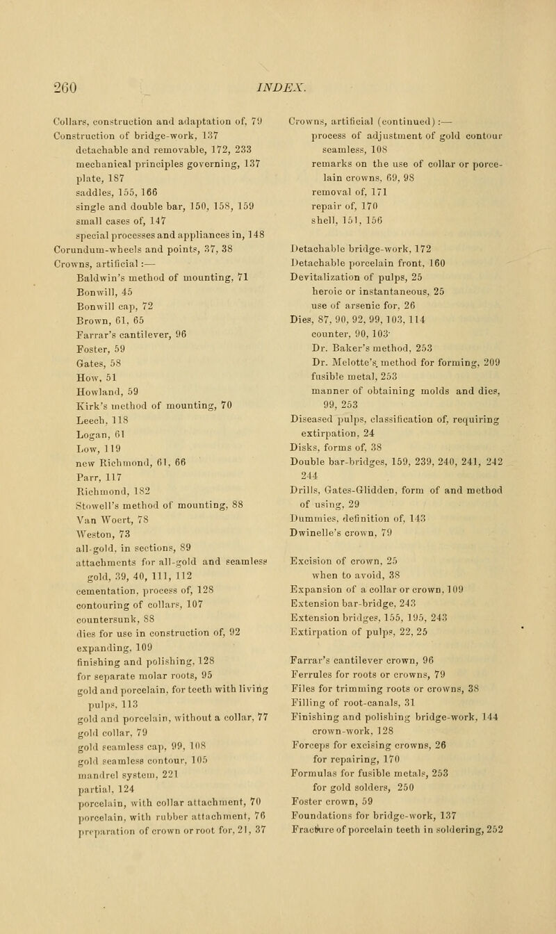 Collars, construction and adaptation of, 7'J Construction of bridge-work, 137 detachable and removable, 172, 233 mecbanical principles governing, 137 plate, 1S7 saddles, 155, 166 single and double bar, 150, 15S, 159 small cases of, 147 special processes and appliances in, 148 Corundum-wheels and points, 37, 38 Crowns, artificial:— Baldwin's method of mounting, 71 Bonwill, 45 Bonwill cap, 72 Brown, 61, 65 Farrar's cantilever, 96 Foster, 59 Gates, 58 How. 51 Howland, 59 Kirk's method of mounting, 70 Leech, 118 Logan, 61 Low,119 new Riehuiond, fil, 66 Parr, 117 Richmond, 182 Stowell's metboil of mounting, 88 Van Woert, 78 AVeston, 73 all-gold, in sections, 89 attachments for all-gold and seamless gold, 39, 40, 111, 112 cementation, process of, 128 contouring of collars, 107 countersunk, 88 dies for use in construction of, 92 expan<ling, 109 finishing and polishing, 128 for separate molar roots, 95 gold and porcelain, for teeth with living pulps, 113 gold and porcelain, without a collar, 77 gold collar, 79 gold seamless cap, 99, 108 gold seamless contour, 105 mandrel system, 221 partial, 124 porcelain, with collar attachment, 70 porcelain, with rubber attachment, 76 prcjjaration of crown or root for. 21, 37 Crowns, artificial (continued):— process of adjustment of gold contour seamless, 108 remarks on the use of collar or porce- lain crowns, 69, 98 removal of, 171 repair of, 170 shell, 151, 156 Detachable bridge-work, 172 i)etachable porcelain front, 160 Devitalization of pulps, 25 heroic or instantaneous, 25 use of arsenic for, 26 Dies, 87,90,92,99,103, 114 counter, 90, 103' Dr. Baker's method, 253 Dr. Melotte's. method for forming, 209 fusible metal, 253 manner of obtaining molds and dies, 99, 253 Diseased pulps, classification of. requiring extirpation, 24 Disks, forms of, 38 Double bar-bridges, 159, 239, 240, 241, 242 244 Drills, Gates-Glidden. form of and method of using, 29 Dummies, definition of, 143 Dwinelle's crown, 79 E.xcision of crown, 25 when to avoid, 38 E.xpansion of a collar or crown. 109 Extension bar-bridge, 243 Extension bridges, 155, 195, 243 Extirpation of pulps, 22, 25 Farrar's cantilever crown, 96 Ferrules for roots or crowns, 79 Files for trimming roots or crowns, 38 Filling of root-canals, 31 Finishing and polishing bridge-work, 144 crown-work, 128 Forceps for excising crowns, 26 for repairing, 170 Formulas for fusible metals, 253 for gold solders, 250 Foster crown, 59 Foundations for bridge-work, 137 Fracfnire of porcelain teeth in soldering, 262