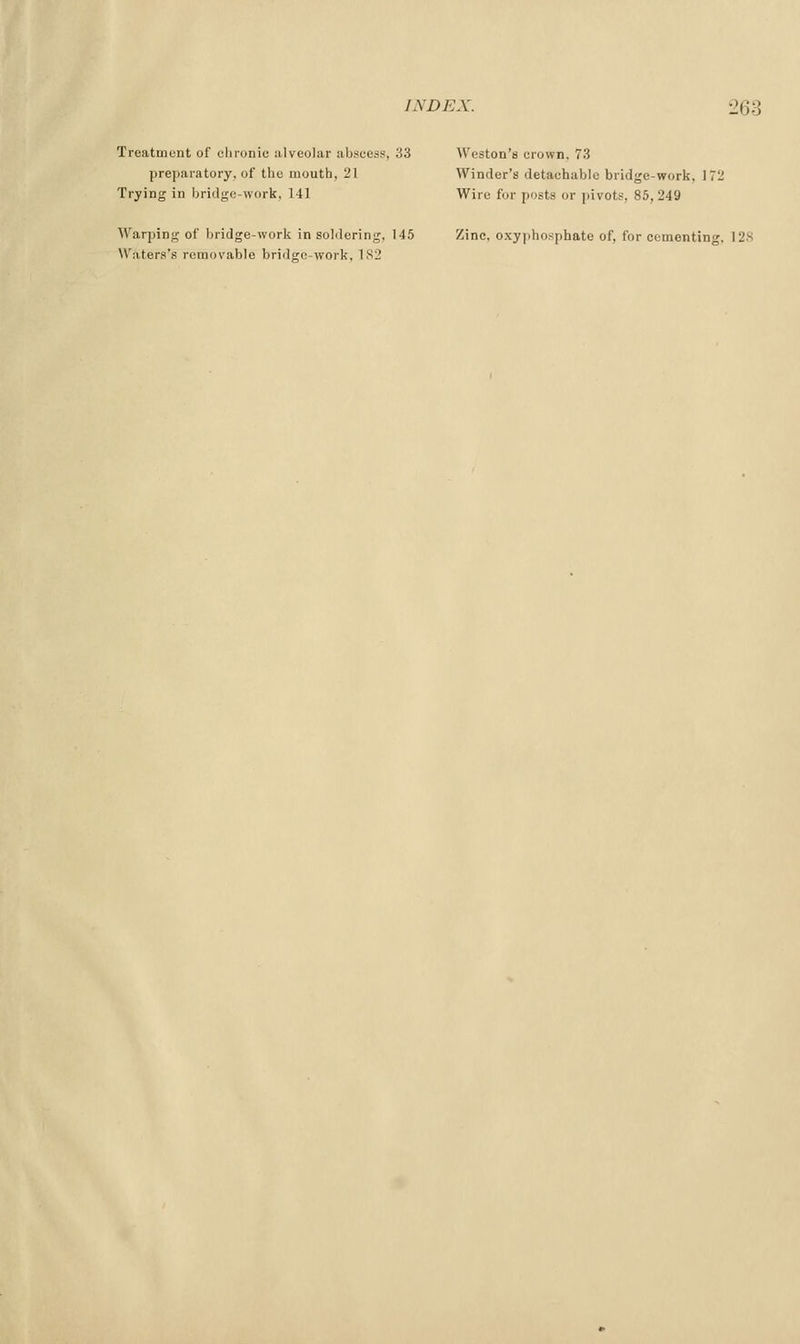 Treatment of clironic alveolar abscess, 33 Weston's crown. 73 preparatory, of the mouth, 21 Winder's detachable bridge-work, 172 Trying in bridge-work. 141 Wire for posts or i)ivots, 85,249 Warping of bridge-work in soldering, 145 Zinc, oxy])hosphate of, for cemonting. 128 \Vaters's removable bridge-work. 182