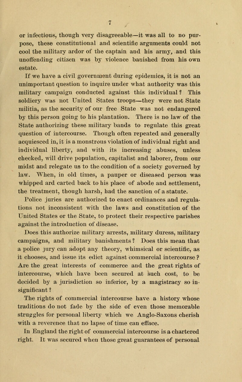 or infectious, though very disagreeable—it was all to no pur- pose, these constitutional and scientific arguments could not cool the military ardor of the captain and his army, and this unoffending citizen was by violence banished from his own estate. If we have a civil government during epidemics, it is not an unimportant question to inquire under what authority was this military campaign conducted against this individual H This soldiery was not United States troops—they were not State militia, as the security of our free State was not endangered by this person going to his plantation. There is no law of the State authorizing these military bands to regulate this great question of intercourse. Though often repeated and generally acquiesced in, it is a monstrous violation of individual right and individual liberty, and with its increasing abuses, unless checked, will drive population, capitalist and laborer, from our midst and relegate us to the condition of a society governed by law. When, in old times, a pauper or diseased person was whipped ard carted back to his place of abode and settlement, the treatment, though harsh, had the sanction of a statute. Police juries are authorized to enact ordinances and regula- tions not inconsistent with the laws and constitution of the United States or the State, to protect their respective parishes against the introduction of disease. Does this authorize military arrests, military duress, military campaigns, and military banishments ? Does this mean that a police jury can adopt any theory, whimsical or scientific, as it chooses, and issue its edict against commercial intercourse ? Are the great interests of commerce and the great rights of intercourse, which have been secured at such cost, to be decided by a jurisdiction so inferior, by a magistracy so in- significant ? The rights of commercial intercourse have a history whose traditions do not fade by the side of even those memorable struggles for personal liberty which we Anglo-Saxons cherish with a reverence that no lapse of time can efface. In England the right of commercial intercourse is a chartered right. It was secured wheu those great guarantees of personal