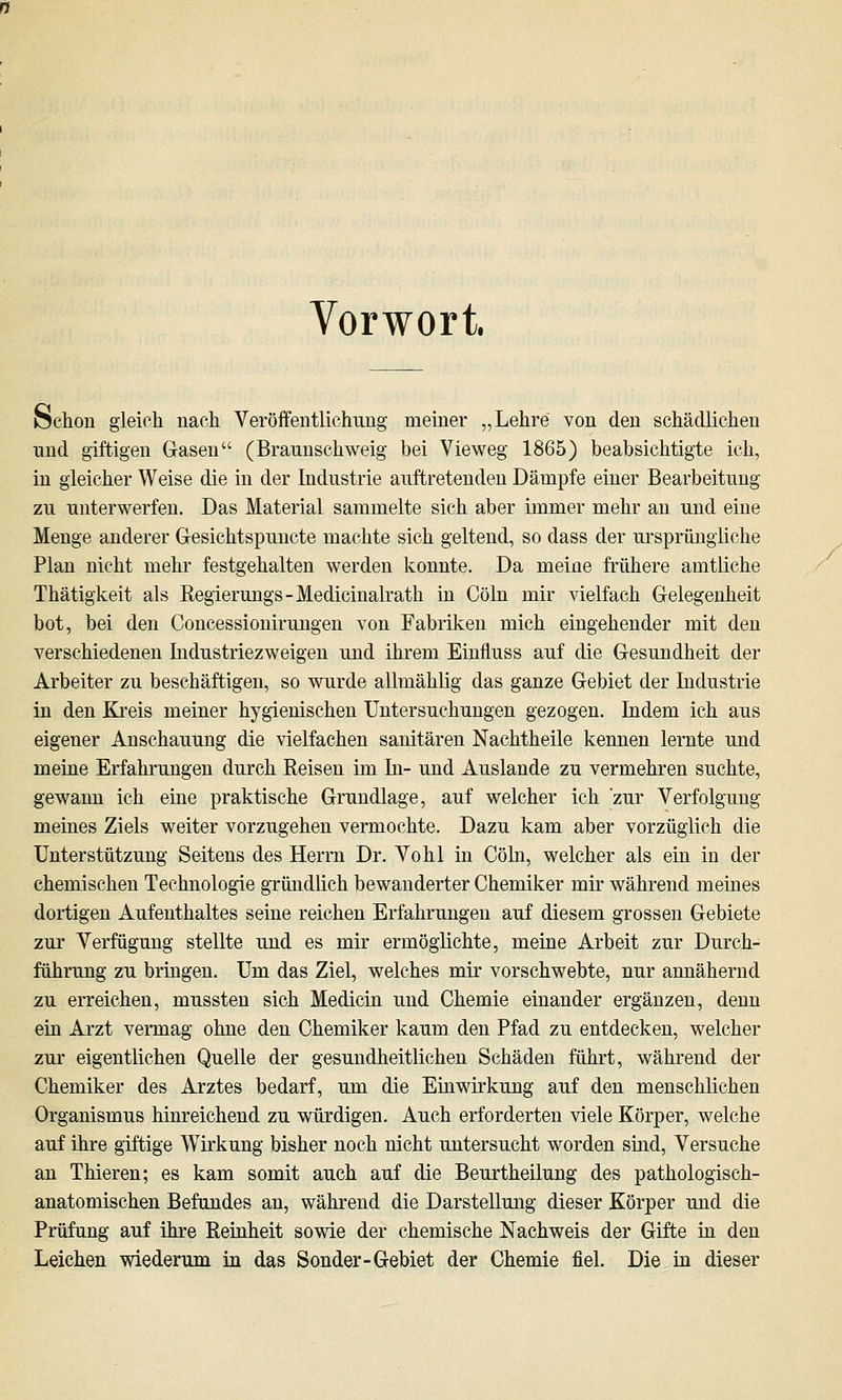 Vorwort, öchon gleich nach Veröffentlichimg meiner „Lehre von den schädlichen nnd giftigen Gasen (Brannschweig bei Vieweg 1865) beabsichtigte ich, in gleicher Weise die in der Industrie auftretenden Dämpfe einer Bearbeitung zu unterwerfen. Das Material sammelte sich aber immer mehr an und eine Menge anderer Gesichtspunete machte sich geltend, so dass der ursprüngliche Plan nicht mehr festgehalten werden konnte. Da meine frühere amtliche Thätigkeit als Regierungs-Medicinalrath in Cöln mir vielfach Gelegenheit bot, bei den Concessionirungen von Fabriken mich eingehender mit den verschiedenen Industriezweigen und ihrem Einfluss auf die Gesundheit der Arbeiter zu beschäftigen, so wurde allmählig das ganze Gebiet der Industrie in den Kreis meiner hygienischen Untersuchungen gezogen. Indem ich aus eigener Anschauung die vielfachen sanitären Nachtheile kennen lernte und meine Erfahrungen durch Reisen im In- und Auslande zu vermehren suchte, gewann ich eine praktische Grundlage, auf welcher ich 'zur Verfolgung meines Ziels weiter vorzugehen vermochte. Dazu kam aber vorzüglich die Unterstützung Seitens des Herrn Dr. Vohl in Cöln, welcher als ein in der chemischen Technologie gründlich bewanderter Chemiker mir während meines dortigen Aufenthaltes seine reichen Erfahrungen auf diesem grossen Gebiete zur Verfügung stellte und es mir ermöglichte, meine Arbeit zur Durch- führung zu bringen. Um das Ziel, welches mir vorschwebte, nur annähernd zu erreichen, mussten sich Medicin und Chemie einander ergänzen, denn ein Arzt vermag ohne den Chemiker kaum den Pfad zu entdecken, welcher zur eigentlichen Quelle der gesundheitlichen Schäden führt, während der Chemiker des Arztes bedarf, um die Einwirkung auf den menschlichen Organismus hinreichend zu würdigen. Auch erforderten viele Körper, welche auf ihre giftige Wirkung bisher noch nicht untersucht worden sind, Versuche an Thieren; es kam somit auch auf die Beurtheilung des pathologisch- anatomischen Befundes an, während die Darstellung dieser Körper und die Prüfung auf ihre Reinheit sowie der chemische Nachweis der Gifte in den Leichen wiederum in das Sonder-Gebiet der Chemie fiel. Die in dieser