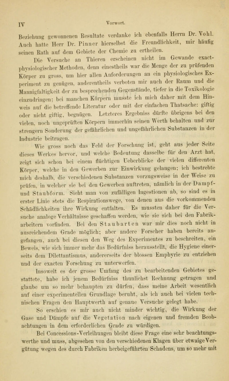 Beziehung gewonnenen Resnltate verdanke ich ebenfalls Herrn Dr. Vohl. Auch hatte Herr Dr. Pinner hieraelbst die Frenndlichkeit, mir häufig Beinen Ruth auf dem Gebiete der Chemie zu ertheilen. Die Versuche an Thieren erscheinen nicht im Gewände exact- physiologischer Methoden, denn einestheils war die Menge der zu prüfenden Körper zn gross, um hier aüen Airforderungen an ein physiologisches Ex- periment zu genügen, anderenteils verboten mir auch der Raum und die Mannigfaltigkeit der zu besprechenden Gegenstände, tiefer in die Toxikologie einzudringen; bei manchen Körpern inJsle ich mich daher mit dem Hin- weis auf diebetreffende Literatur «.der mit der einfachen Thatsache: giftig oder nicht giftig, begnügen. Letzteres Ergebniss dürft.- übrigens bei den vielen, noch ungeprüften Körpern immerhin seinen Werth behalten und zur ■strengen] Sonderung der ge&hrlichen und ungeföhrÄchen Substanzen in der Industrie beitrauen. Wie gross noch das Feld der Forschung ist, geht aus jeder Seite dieses Werkes hervor, und welche Bedeutung dasselbe für den Arzt hat. zeigt Bich -.hon bei einem flüchtigen üeberblicke der vielen difterenten Körper, welche in den Gewerben zur Einwirkung gelangen: ich bestrebte mich deshalb, die verschiedenen Substanzen vorzugsweise in der Weise zu prüfen, in welcher sie bei den Gewerben auftreten, nämlich in der Dampf- und Staubförm. Sieht man von zufälligen Ingestionen ab, so sind es in erster Linie stets die Respirationswege, von denen aus die vorkommenden Schädlichkeiten ihre Wirkung entfalten. Es mussten daher für die Ver- suche analoge Verhältnisse geschaffen werden, wie sie sich bei den Fabrik- arbeitern vorfinden. Bei den Staubart en war mir dies noch nicht in ausreichendem Grade möglich; aber andere Forscher haben bereits an- gefangen, auch bei diesen den Weg des Experimentes zu beschreiten, ein Beweis, wie sieh immer mehr das Bedürfniss herausstellt, die Hygiene einer- Beits dem Dilettantismus, andererseits der blossen Emphyrie zu entziehen und der exaeten Forschung zu unterwerfen. Insoweit es der grosse Umfang des zu bearbeitenden Gebietes ge- stattete, habe ich jenem Bedürfniss thunlichst Rechnung getragen und glaube um so mehr behaupten zu dürfen, dass meine Arbeit wesentlich auf einer experimentellen Grundlaue beruht, als ich auch bei vielen tech- nischen Fragen den Hauptwerth auf genaue Versuche gelegt habe. So erschien es mir auch nicht minder wichtig, die Wirkung der Gase und Dämpfe auf die Vegetation nach eigenen und fremden Beob- achtungen in dem erforderlichen Grade zu würdigen. Bei Concessions-Verleihungen bleibt diese Frage eine sehr beachtuugs- werthe und muss, abgesehen von den verschiedenen Klagen über etwaige Ver- gütung wegen des durch Fabriken herbeigeführten Schadens, um so mehr mit