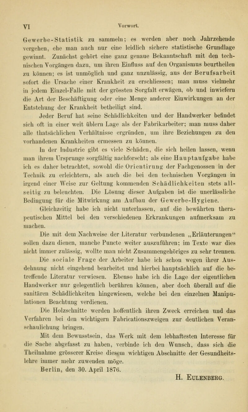 y[ Vorwort. Gewerbe-Statistik zu sammeln; es werden aber noch Jahrzeheude vergehen, ehe man auch nur eine leidlich sichere statistische Grundlage gewinnt. Zunächst gehört eine ganz genaue Bekanntschaft mit den tech- nischen Vorgängen dazu, um ihren Einnuss auf den Organismus beurtheileu zu können; es ist unmöglich und ganz unzulässig, aus der Berufsarbeit sofort die Ursache einer Krankheit zu erschliessen; man muss vielmehr in jedem Einzel-Falle mit der grössten Sorgfalt erwägen, ob und inwiefern die Art der Beschäftigung oder eine Menge anderer Einwirkungen an der Entstehung der Krankheit betheiligt sind. Jeder Beruf hat seine Schädlichkeiten und der Handwerker befindet sich oft in einer weit üblern Lage als der Fabrikarbeiter; man muss daher alle thatsächlichen Verhältnisse ergründen, um ihre Beziehungen zu den vorhandenen Krankheiten ermessen zu können. In der Industrie gibt es viele Schäden, die sich heilen lassen, wenn man ihrem Ursprünge sorgfältig nachforscht; als eine Hauptaufgabe habe ich es daher betrachtet, sowohl die Orientirung der Fachgenossen in der Technik zu erleichtern, als auch die bei den technischen Vorgängen in irgend einer Weise zur Geltung kommenden Schädlichkeiten stets all- seitig zu beleuchten. Die Lösung dieser Aufgaben ist die unerlässliche Bedingung für die Mitwirkung am Aufbau der Gewerbe-Hygiene. Gleichzeitig habe ich nicht unterlassen, auf die bewährten thera- peutischen Mittel bei den verschiedenen Erkrankungen aufmerksam zu machen. Die mit dem Nachweise der Literatur verbundenen „Erläuterungen sollen dazu dienen, manche Puncte weiter auszuführen; im Texte war dies nicht immer zulässig, wollte man nicht Zusammengehöriges zu sehr trennen. Die sociale Frage der Arbeiter habe ich schon wegen ihrer Aus- dehnung nicht eingehend bearbeitet und hierbei hauptsächlich auf die be- treffende Literatur verwiesen. Ebenso habe ich die Lage der eigentlichen Handwerker nur gelegentlich berühren können, aber doch überall auf die sanitären Schädlichkeiten hingewiesen, welche bei den einzelnen Manipu- lationen Beachtung verdienen. Die Holzschnitte werden hoffentlich ihren Zweck erreichen und das Verfahren bei den wichtigern Fabricationszweigen zur deutlichen Veran- schaulichung bringen. Mit dem Bewusstsein, das Werk mit dem lebhaftesten Interesse für die Sache abgefasst zu haben, verbinde ich den Wunsch, dass sich die Theilnahme grösserer Kreise diesem wichtigen Abschnitte der Gesundheits- lehre immer mehr zuwenden möge. Berlin, den 30. April 1876. H. EüLENBERG.