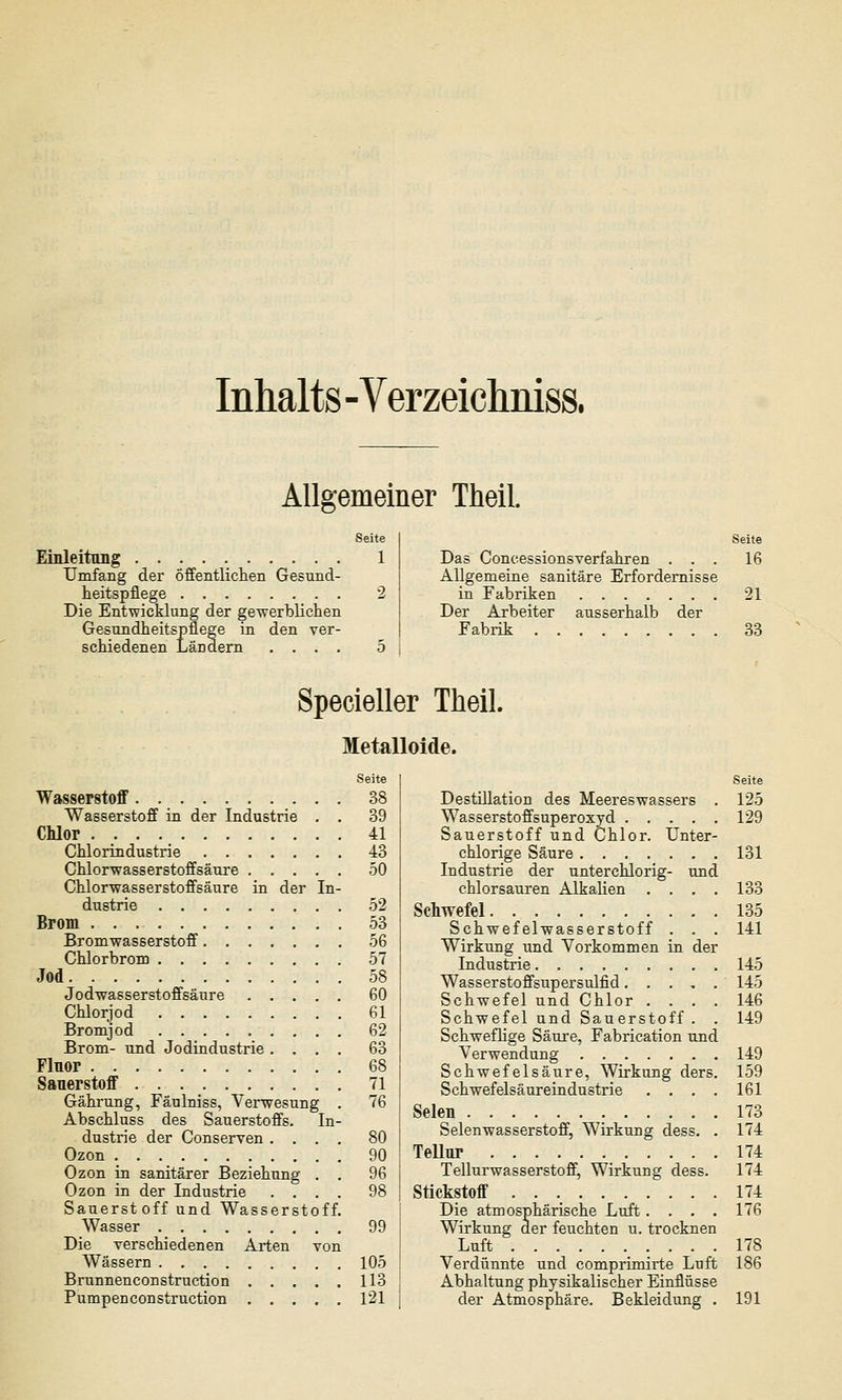 Inhalts - Verzeiclmiss, Allgemeiner Theil. Seite Einleitung 1 Umfang der öffentlichen Gesund- heitspflege 2 Die Entwicklung der gewerblichen Gesundheitspflege in den ver- schiedenen Ländern .... 5 Seite Das Concessionsverfahren ... 16 Allgemeine sanitäre Erfordernisse in Fabriken 21 Der Arbeiter ausserhalb der Fabrik 33 Specieller Theil. Metalloide. Wasserstoff 38 Wasserstoff in der Industrie . . 39 Chlor 41 Chlorindustrie 43 Chlorwasserstoffsäure 50 Chlorwasserstoffsäure in der In- dustrie 52 Brom 53 Bromwasserstoff 56 Chlorbrom 57 Jod 58 Jodwasserstoffsätire 60 Chlorjod 61 Bromjod 62 Brom- und Jodindustrie .... 63 Fluor 68 Sauerstoff 71 Gährung, Fäulniss, Verwesung . 76 Abschluss des Sauerstoffs. In- dustrie der Conserven .... 80 Ozon 90 Ozon in sanitärer Beziehung . . 96 Ozon in der Industrie .... 98 Sauerstoff und Wasserstoff. Wasser 99 Die verschiedenen Arten von Wässern 105 Brunnenconstruction 113 Pumpenconstruction 121 Seite Destillation des Meereswassers . 125 Wasserstoffsuperoxyd 129 Sauerstoff und Chlor. Unter- chlorige Säure 131 Industrie der unterchlorig- und chlorsauren Alkalien .... 133 Schwefel 135 Schwefelwasserstoff . . . 141 Wirkung und Vorkommen in der Industrie 145 Wasserstoffsupersulfid 145 Schwefel und Chlor .... 146 Schwefel und Sauerstoff . . 149 Schweflige Säure, Fabrication und Verwendung 149 Schwefelsäure, Wirkung ders. 159 Schwefelsäureindustrie .... 161 Selen 173 Selenwasserstoff, Wirkung dess. . 174 Tellur 174 Tellurwasserstoff, Wirkung dess. 174 Stickstoff 174 Die atmosphärische Luft.... 176 Wirkung der feuchten u. trocknen Luft 178 Verdünnte und comprimirte Lnft 186 Abhaltung physikalischer Einflüsse der Atmosphäre. Bekleidung . 191