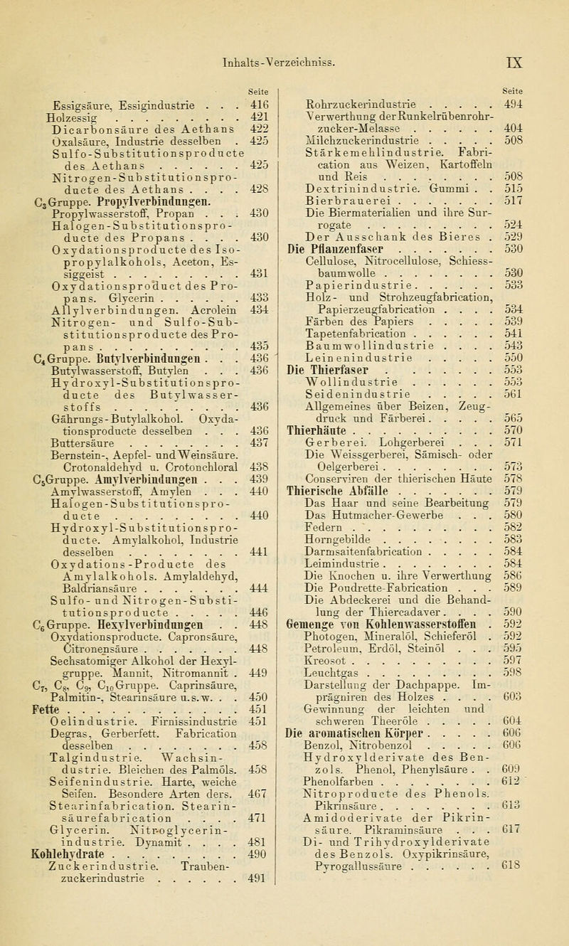 Seite Essigsäure. Essigindustrie . . . 416 Holzessig 421 Dicarbonsäure des Aethans 422 Oxalsäure, Industrie desselben . 425 Sulfo-Substitutionsproducte des Aethans 425 Nitrogen-Substitutionspro- ducte des Aethans .... 428 C3 Gruppe. Propylverbindungen. Propylwasserstoff, Propan . . ; 430 Halogen-Substitutionspro- ductedesPropans. . . . 430 Oxydationsproductedeslso- propylalkohols, Aceton, Es- siggeist 431 Oxydationsproduct des Pro- pan s. Glycerin 433 AllyWerbindungen. Acrolein 434 Nitrogen- und Sulfo-Sub- stitutionsproducte des Pro- pans 435 C4 Gruppe. Butylverbindungen . . . 436 Butyhvasserstoff, Butylen . . . 436 Hy droxyl-Substit utionspro - ducte des Butvlwasser- stoffs ......... 436 Gährungs-Butylalkohol. Oxyda- tionsproducte desselben . . . 436 Buttersäure 437 Bernstein-, Aepfel- und Weinsäure. Crotonaldehyd u. Crotonchloral 438 C5Gruppe. Amylverbindungen . . . 439 Amvlwasserstoff, Amylen . . . 440 Halogen-Substitutionspro- ducte 440 Hy droxyl-Substitutionspr o- ducte. Amylalkohol, Industrie desselben 441 Oxydations -Producte des Amylalkohols. Amylaldehyd, Baldriansäure 444 Sulfo- und Xitro gen-Substi- tutionsproducte 446 C6 Gruppe. HexylVerbindungen . . 448 Oxydationsproducte. Capronsäure, Citronensäure 448 Sechsatomiger Alkohol der Hexyl- gruppe. Mannit. Kitromannit . 449 Cr, C8, C9, C10 Gruppe. Caprinsäure, Palmitin-, Stearinsäure u.s.w. . . 450 Fette _. 451 Oelindustrie. Firnissindustrie 451 Degras, Gerberfett. Fabrication desselben 458 Talgindustrie. Wachsin- dustrie. Bleichen des Palmöls. 458 Seifenindustrie. Harte, weiche Seifen. Besondere Arten der». 467 Stearinfabrieation. Stearin- säurefabrication .... 471 Glycerin. Xitr-oglycerin- industrie. Dynamit .... 481 Kohlehydrate 490 Zuckerindustrie. Trauben- zuckerindustrie 491 Seite Rohrzuckerindustrie 494 Yerwerthung derRunkelrübenrohr- zueker-Melasse 404 Milchzuckei'industrie 508 Stärkemehlindustrie. Fabri- cation aus Weizen, Kartoffeln und Reis ........ 508 Dextrinindustrie. Gummi . . 515 Bierbrauerei 517 Die Biermaterialien und ihre Sur- rogate 524 Der Ausschank des Bieres . 529 Die Pflanzenfaser 530 Cellulose, Nitrocellulose. Schiess- baumwolle 530 Papierindustrie 533 Holz - und Strohzeugfabrication, Papierzeugfabrication .... 534 Färben des Papiers 539 Tapetenfabrication 541 Baumwollindustrie . . . . 543 Leinenindustrie 550 Die Thierfaser 553 Wollindustrie 553 Seidenindustrie 561 Allgemeines über Beizen, Zeug- druck und Färberei 565 Thierhänte 570 Gerberei. Lohgerberei . . . 571 Die Weissgerberei, Sämisch- oder Oelgerberei 573 Conserriren der thierischen Häute 578 Thierisehe Abfälle 579 Das Haar und seine Bearbeitung 579 Das Hutmacher-Gewerbe . . . 580 Federn 582 Horngebilde 583 Darmsaitenfabrication 584 Leimindustrie 584 Die Knochen u. ihre Verwerthung 586 Die Poudrette-Fabrication . . . 589 Die Abdeckerei und die Behand- lung der Thiercadaver.... 590 Gemenge von Kohlenwasserstoffen . 592 Photogen, Mineralöl, Sehieferöl . 592 Petroleum, Erdöl, Stein öl . . . 595 Kreosot 597 Leuchtgas 598 Darstellung der Dachpappe. Im- prägniren des Holzes .... 603 Gewinnung der leichten und schweren Theeröle 604 Die aromatischen Körper 606 Benzol, Nitrobenzol 606 Hydroxylderivate des Ben- zols. Phenol, Phenylsäure . . 609 Phenolfarben 612 Nitroproducte des Phenols. Pikrinsäure 613 Amidoderirate der Pikrin- säure. Pikraminsäure . . . 617 Di- und Trihydroxylderivate des Benzols. Oxypikrinsäure, Pvros'allussäure 61S
