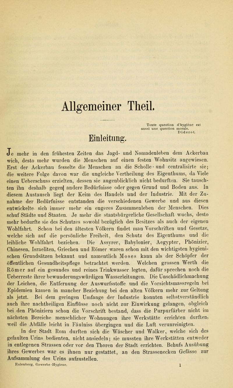 Allgemeiner Theil. Toute question d'hygiene est aussi une question morale. Einleitung. Je mehr in den frühesten Zeiten das Jagd- und Nomadenleben dem Ackerbau wich, desto mehr wurden die Menschen auf einen festen Wohnsitz angewiesen. Erst der Ackerbau fesselte die Menschen an die Scholle-und centralisirte sie; die weitere Folge davon war die ungleiche Vertheilung des Eigenthums, da Viele einen Ueberschuss erzielten, dessen sie augenblicklich nicht bedurften. Sie tausch- ten ihn deshalb gegen) andere Bedürfnisse oder gegen Grund und Boden aus. In diesem Austausch liegt der Keim des Handels und der Industrie. Mit der Zu- nahme der Bedürfnisse entstanden die verschiedenen Gewerbe und aus diesen entwickelte sich immer mehr ein engeres Zusammenleben der Menschen. Dies schuf Städte und Staaten. Je mehr die staatsbürgerliche Gesellschaft wuchs, desto mehr bedurfte sie des Schutzes sowohl bezüglich des Besitzes als auch der eigenen Wohlfahrt. Schon bei den ältesten Völkern findet man Vorschriften und Gesetze, welche sich auf die persönliche Freiheit, den Schutz des Eigenthums und die leibliche Wohlfahrt beziehen. Die Assyrer, Babylonier, Aegypter, Phönizier, Chinesen, Israeliten, Griechen und Römer waren schon mit den wichtigsten hygieni- schen Grundsätzen bekannt und namentlich Moses kann als der Schöpfer der öffentlichen Gesundheitspflege betrachtet werden. Welchen grossen Werth die Römer auf ein gesundes und reines Trinkwasser legten, dafür sprechen noch die Ueberreste ihrer bewunderungswürdigen Wasserleitungen. Die Unschädlichmachung der Leichen, die Entfernung der Auswurfsstoffe und die Vorsichtsmassregeln bei Epidemien kamen in mancher Beziehung bei den alten Völkern mehr zur Geltung als jetzt. Bei dem geringen Umfange der Industrie konnten selbstverständlich auch ihre nachtheiligen Einflüsse noch nicht zur Einwirkung gelangen, obgleich bei den Phöniziern schon die Vorschrift bestand, dass die Purpurfärber nicht im nächsten Bereiche menschlicher Wohnungen ihre Werkstätte errichten durften, weil die Abfälle leicht in Fäulniss übergingen und die Luft verunreinigten. In der Stadt Rom durften sich die Wäscher und Walker, welche sich des gefaulten Urins bedienten, nicht ansiedeln; sie mussten ihre Werkstätten entweder in entlegenen Strassen oder vor den Thoren der Stadt errichten. Behufs Ausübung ihres Gewerbes war es ihnen nur gestattet, an den Strassenecken Gefässe zur Aufsammlung des Urins aufzustellen.