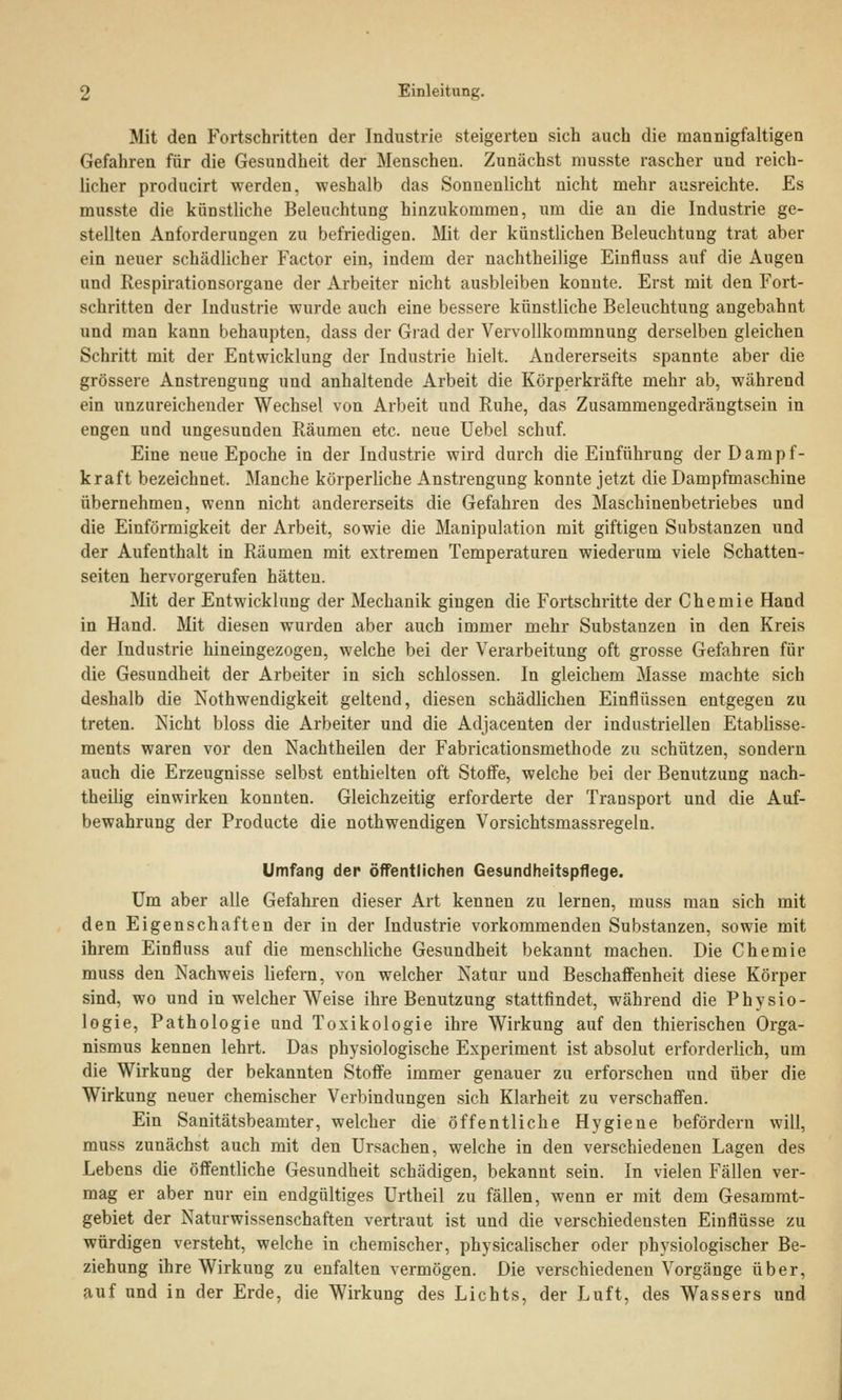 Mit den Fortschritten der Industrie steigerten sich auch die mannigfaltigen Gefahren für die Gesundheit der Menschen. Zunächst musste rascher und reich- licher producirt werden, weshalb das Sonnenlicht nicht mehr ausreichte. Es musste die künstliche Beleuchtung hinzukommen, um die an die Industrie ge- stellten Anforderungen zu befriedigen. Mit der künstlichen Beleuchtung trat aber ein neuer schädlicher Factor ein, indem der nachtheilige Einfluss auf die Augen und Respirationsorgane der Arbeiter nicht ausbleiben konnte. Erst mit den Fort- schritten der Industrie wurde auch eine bessere künstliche Beleuchtung angebahnt und man kann behaupten, dass der Grad der Vervollkommnung derselben gleichen Schritt mit der Entwicklung der Industrie hielt. Andererseits spannte aber die grössere Anstrengung und anhaltende Arbeit die Körperkräfte mehr ab, während ein unzureichender Wechsel von Arbeit und Ruhe, das Zusammengedrängtsein in engen und ungesunden Räumen etc. neue Uebel schuf. Eine neue Epoche in der Industrie wird durch die Einführung der Dampf- kraft bezeichnet. Manche körperliche Anstrengung konnte jetzt die Dampfmaschine übernehmen, wenn nicht andererseits die Gefahren des Maschinenbetriebes und die Einförmigkeit der Arbeit, sowie die Manipulation mit giftigen Substanzen und der Aufenthalt in Räumen mit extremen Temperaturen wiederum viele Schatten- seiten hervorgerufen hätten. Mit der Entwicklung der Mechanik gingen die Fortschritte der Chemie Hand in Hand. Mit diesen wurden aber auch immer mehr Substanzen in den Kreis der Industrie hineingezogen, welche bei der Verarbeitung oft grosse Gefahren für die Gesundheit der Arbeiter in sich schlössen. In gleichem Masse machte sich deshalb die Notwendigkeit geltend, diesen schädlichen Einflüssen entgegen zu treten. Nicht bloss die Arbeiter und die Adjacenten der industriellen Etablisse- ments waren vor den Nachtheilen der Fabricationsmethode zu schützen, sondern auch die Erzeugnisse selbst enthielten oft Stoffe, welche bei der Benutzung nach- theilig einwirken konnten. Gleichzeitig erforderte der Transport und die Auf- bewahrung der Producte die nothwendigen Vorsichtsmassregeln. Umfang der öffentlichen Gesundheitspflege. Um aber alle Gefahren dieser Art kennen zu lernen, muss man sich mit den Eigenschaften der in der Industrie vorkommenden Substanzen, sowie mit ihrem Einfluss auf die menschliche Gesundheit bekannt machen. Die Chemie muss den Nachweis liefern, von welcher Natur und Beschaffenheit diese Körper sind, wo und in welcher Weise ihre Benutzung stattfindet, während die Physio- logie, Pathologie und Toxikologie ihre Wirkung auf den thierischen Orga- nismus kennen lehrt. Das physiologische Experiment ist absolut erforderlich, um die Wirkung der bekannten Stoffe immer genauer zu erforschen und über die Wirkung neuer chemischer Verbindungen sich Klarheit zu verschaffen. Ein Sanitätsbeamter, welcher die öffentliche Hygiene befördern will, muss zunächst auch mit den Ursachen, welche in den verschiedenen Lagen des Lebens die öffentliche Gesundheit schädigen, bekannt sein. In vielen Fällen ver- mag er aber nur ein endgültiges Urtheil zu fällen, wenn er mit dem Gesammt- gebiet der Naturwissenschaften vertraut ist und die verschiedensten Einflüsse zu würdigen versteht, welche in chemischer, physicalischer oder physiologischer Be- ziehung ihre Wirkung zu enfalten vermögen. Die verschiedenen Vorgänge über, auf und in der Erde, die Wirkung des Lichts, der Luft, des Wassers und
