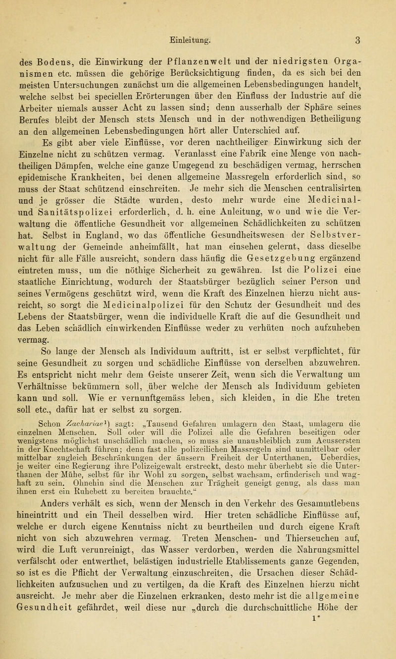 des Bodens, die Einwirkung der Pflanzenwelt und der niedrigsten Orga- nismen etc. müssen die gehörige Berücksichtigung finden, da es sich bei den meisten Untersuchungen zunächst um die allgemeinen Lebensbedingungen handelt} welche selbst bei speciellen Erörterungen über den Einfluss der Industrie auf die Arbeiter niemals ausser Acht zu lassen sind; denn ausserhalb der Sphäre seines Berufes bleibt der Mensch stets Mensch und in der nothwendigen Betheiligung an den allgemeinen Lebensbedingungen hört aller Unterschied auf. Es gibt aber viele Einflüsse, vor deren nachtheiliger Einwirkung sich der Einzelne nicht zu schützen vermag. Veranlasst eine Fabrik eine Menge von nach- theiligen Dämpfen, welche eine ganze Umgegend zu beschädigen vermag, herrschen epidemische Krankheiten, bei denen allgemeine Massregeln erforderlich sind, so muss der Staat schützend einschreiten. Je mehr sich die Menschen centralisirten und je grösser die Städte wurden, desto mehr wurde eine Medicinal- und Sanitätspolizei erforderlich, d. h. eine Anleitung, wo und wie die Ver- waltung die öffentliche Gesundheit vor allgemeinen Schädlichkeiten zu schützen hat. Selbst in England, wo das öffentliche Gesundheitswesen der Selbstver- waltung der Gemeinde anheimfällt, hat man einsehen gelernt, dass dieselbe nicht für alle Fälle ausreicht, sondern dass häufig die Gesetzgebung ergänzend eintreten muss, um die nöthige Sicherheit zu gewähren. Ist die Polizei eine staatliche Einrichtung, wodurch der Staatsbürger bezüglich seiner Person und seines Vermögens geschützt wird, wenn die Kraft des Einzelnen hierzu nicht aus- reicht, so sorgt die Medicinalpolizei für den Schutz der Gesundheit und des Lebens der Staatsbürger, wenn die individuelle Kraft die auf die Gesundheit und das Leben schädlich einwirkenden Einflüsse weder zu verhüten noch aufzuheben vermag. So lange der Mensch als Individuum auftritt, ist er selbst verpflichtet, für seine Gesundheit zu sorgen und schädliche Einflüsse von derselben abzuwehren. Es entspricht nicht mehr dem Geiste unserer Zeit, wenn sich die Verwaltung um Verhältnisse bekümmern soll, über welche der Mensch als Individuum gebieten kann und soll. Wie er vernunftgemäss leben, sich kleiden, in die Ehe treten soll etc., dafür hat er selbst zu sorgen. Schon Zaekariae1) sagt: -Tausend Gefahren umlagern den Staat, umlagern die einzelnen Menschen. Soll oder will die Polizei alle die Gefahren beseitigen oder wenigstens möglichst unschädlich machen, so muss sie unausbleiblich zum Aeussersten in der Knechtschaft führen; denn fast alle polizeilichen Massregeln sind unmittelbar oder mittelbar zugleich Beschränkungen der äussern Freiheit der Unterthanen. Ueberdies, je weiter eine Regierung ihre Polizeigewalt erstreckt, desto mehr überhebt sie die Unter- thanen der Mühe, selbst für ihr Wohl zu sorgen, selbst wachsam, erfinderisch und wag- haft zu sein. Ohnehin sind die Menschen zur Trägheit geneigt genug, als dass man ihnen erst ein Ruhebett zu bereiten brauchte. Anders verhält es sich, wenn der Mensch in den Verkehr des Gesammtlebens hineintritt und ein Theil desselben wird. Hier treten schädliche Einflüsse auf, welche er durch eigene Kenntniss nicht zu beurtheilen und durch eigene Kraft nicht von sich abzuwehren vermag. Treten Menschen- und Thierseuchen auf, wird die Luft verunreinigt, das Wasser verdorben, werden die Nahrungsmittel verfälscht oder entwerthet, belästigen industrielle Etablissements ganze Gegenden, so ist es die Pflicht der Verwaltung einzuschreiten, die Ursachen dieser Schäd- lichkeiten aufzusuchen und zu vertilgen, da die Kraft des Einzelnen hierzu nicht ausreicht. Je mehr aber die Einzelnen erkranken, desto mehr ist die allgemeine Gesundheit gefährdet, weil diese nur „durch die durchschnittliche Höhe der l*