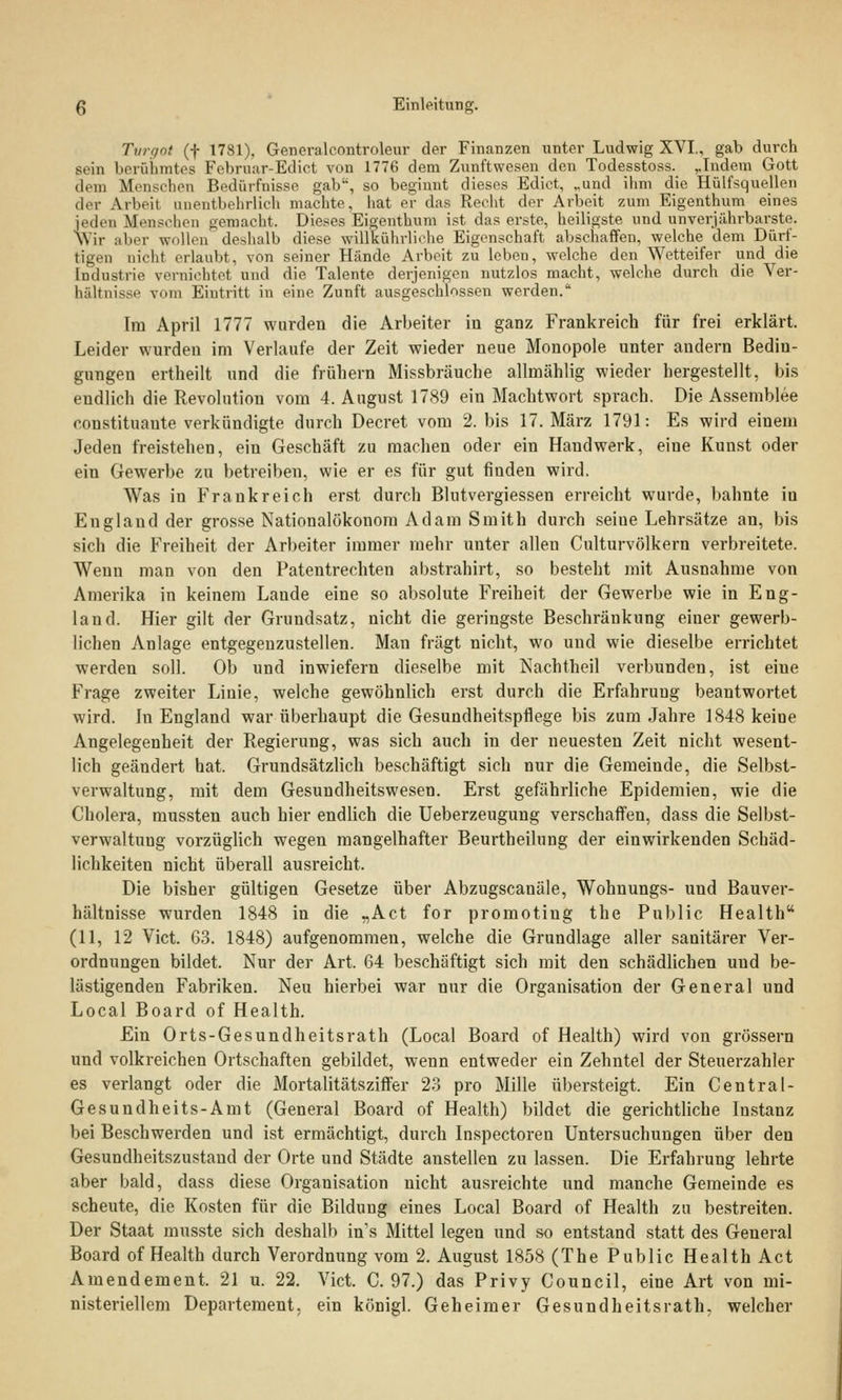 Turgot (f 1781), Generalcontroleur der Finanzen unter Ludwig XVI., gab durch sein berühmtes Februar-Edict von 1776 dem Zunftwesen den Todesstoss. ,,Indem Gott dem Menschen Bedürfnisse gab, so beginnt dieses Edict, „und ihm die Hülfsquellen der Arbeil anentbehrlich machte, hat er das Recht der Arbeit zum Eigenthum eines jeden Menschen gemacht. Dieses Eigenthum ist das erste, heiligste und unverjiihrbarste. Wir aber wollen deshalb diese willkührliehe Eigenschaft abschaffen, welche dem Dürf- tigen nicht erlaubt, von seiner Hände Arbeit zu leben, welche den Wetteifer und die Industrie vernichtet und die Talente derjenigen nutzlos macht, welche durch die Ver- hältnisse vom Eintritt in eine Zunft ausgeschlossen werden. Im April 1777 wurden die Arbeiter in ganz Frankreich für frei erklärt. Leider wurden im Verlaufe der Zeit wieder neue Monopole unter andern Bedin- gungen ertheilt und die frühern Missbräuche allmählig wieder hergestellt, bis endlich die Revolution vom 4. August 1789 ein Machtwort sprach. Die Assemblee Constituante verkündigte durch Decret vom 2. bis 17. März 1791: Es wird einem Jeden freistehen, ein Geschäft zu machen oder ein Handwerk, eine Kunst oder ein Gewerbe zu betreiben, wie er es für gut finden wird. Was in Frankreich erst durch Blutvergiessen erreicht wurde, bahnte iu England der grosse Nationalökonom Adam Smith durch seiue Lehrsätze an, bis sich die Freiheit der Arbeiter immer mehr unter allen Culturvölkern verbreitete. Wenn man von den Patentrechten abstrahirt, so besteht mit Ausnahme von Amerika in keinem Lande eine so absolute Freiheit der Gewerbe wie in Eng- land. Hier gilt der Grundsatz, nicht die geringste Beschränkung einer gewerb- lichen Anlage entgegenzustellen. Man fragt nicht, wo und wie dieselbe errichtet werden soll. Ob und inwiefern dieselbe mit Nachtheil verbunden, ist eine Frage zweiter Linie, welche gewöhnlich erst durch die Erfahrung beantwortet wird. In England war überhaupt die Gesundheitspflege bis zum Jahre 1848 keine Angelegenheit der Regierung, was sich auch in der neuesten Zeit nicht wesent- lich geändert hat. Grundsätzlich beschäftigt sich nur die Gemeinde, die Selbst- verwaltung, mit dem Gesundheitswesen. Erst gefährliche Epidemien, wie die Cholera, mussten auch hier endlich die Ueberzeugung verschaffen, dass die Selbst- verwaltung vorzüglich wegen mangelhafter Beurtheilung der einwirkenden Schäd- lichkeiten nicht überall ausreicht. Die bisher gültigen Gesetze über Abzugscanäle, Wohnungs- und Bauver- hältnisse wurden 1848 in die „Act for promoting the Public Health (11, 12 Vict. 63. 1848) aufgenommen, welche die Grundlage aller sanitärer Ver- ordnungen bildet. Nur der Art. 64 beschäftigt sich mit den schädlichen und be- lästigenden Fabriken. Neu hierbei war nur die Organisation der General und Local Board of Health. Ein Orts-Gesundheitsrath (Local Board of Health) wird von grössern und volkreichen Ortschaften gebildet, wenn entweder ein Zehntel der Steuerzahler es verlangt oder die Mortalitätsziffer 23 pro Mille übersteigt. Ein Central- Gesundheits-Amt (General Board of Health) bildet die gerichtliche Instanz bei Beschwerden und ist ermächtigt, durch Inspectoren Untersuchungen über den Gesundheitszustand der Orte und Städte anstellen zu lassen. Die Erfahrung lehrte aber bald, dass diese Organisation nicht ausreichte und manche Gemeinde es scheute, die Kosten für die Bildung eines Local Board of Health zu bestreiten. Der Staat musste sich deshalb ins Mittel legen und so entstand statt des General Board of Health durch Verordnung vom 2. August 1858 (The Public Health Act Amendement. 21 u. 22. Vict. C. 97.) das Privy Council, eine Art von mi- nisteriellem Departement, ein königl. Geheimer Gesundheitsrath. welcher