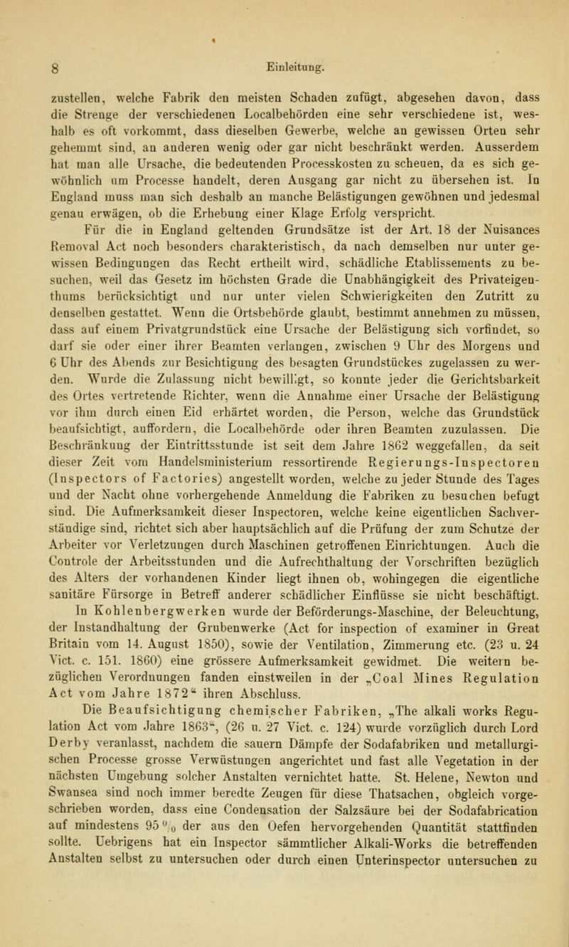 zustellen, welche Fabrik den meisten Schaden zufügt, abgesehen davon, dass die Strenge der verschiedenen Localbehürden eine sehr verschiedene ist, wes- halb es oft vorkommt, dass dieselben Gewerbe, welche an gewissen Orten sehr gehemmt sind, an anderen wenig oder gar nicht beschränkt werden. Ausserdem hat man alle Ursache, die bedeutenden Processkosten zu scheuen, da es sich ge- wöhnlich um Processe handelt, deren Ausgang gar nicht zu übersehen ist. In England muss man sich deshalb au manche Belästigungen gewöhnen und jedesmal genau erwägen, ob die Erhebung einer Klage Erfolg verspricht. Für die in England geltenden Grundsätze ist der Art. 18 der Nuisances Removal Act noch besonders charakteristisch, da nach demselben nur unter ge- wissen Bedingungen das Recht ertheilt wird, schädliche Etablissements zu be- suchen, weil das Gesetz im höchsten Grade die Unabhängigkeit des Privateigen- thums berücksichtigt und nur unter vielen Schwierigkeiten den Zutritt zu denselben gestattet. Wenn die Ortsbehörde glaubt, bestimmt annehmen zu müssen, dass auf einem Privatgrundstück eine Ursache der Belästigung sich vorfindet, so darf sie oder einer ihrer Beamten verlangen, zwischen 9 Uhr des Morgens und 6 Uhr des Abends zur Besichtigung des besagten Grundstückes zugelassen zu wer- den. Wurde die Zulassung nicht bewilligt, so konnte jeder die Gerichtsbarkeit des Ortes vertretende Richter, wenn die Annahme einer Ursache der Belästigung vor ihm durch einen Eid erhärtet worden, die Person, welche das Grundstück beaufsichtigt, auffordern, die Localbehörde oder ihren Beamten zuzulassen. Die Beschränkung der Eintrittsstunde ist seit dem Jahre 1862 weggefallen, da seit dieser Zeit vom Handelsministerium ressortirende Regierungs-Inspectoren (Inspectors of Factories) angestellt worden, welche zu jeder Stunde des Tages und der Nacht ohne vorhergehende Anmeldung die Fabriken zu besuchen befugt sind. Die Aufmerksamkeit dieser Inspectoreu, welche keine eigentlichen Sachver- ständige sind, richtet sich aber hauptsächlich auf die Prüfung der zum Schutze der Arbeiter vor Verletzungen durch Maschinen getroffenen Einrichtungen. Auch die Controle der Arbeitsstunden und die Aufrechthaltung der Vorschriften bezüglich des Alters der vorhandenen Kinder liegt ihnen ob, wohingegen die eigentliche sanitäre Fürsorge in Betreff anderer schädlicher Einflüsse sie nicht beschäftigt. In Kohlenbergwerken wurde der Beförderungs-Maschine, der Beleuchtung, der Instandhaltung der Grubenwerke (Act for inspection of examiner in Great Britain vom 14. August 1850), sowie der Ventilation, Zimmerung etc. (23 u. 24 Vict. c. 151. 1860) eine grössere Aufmerksamkeit gewidmet. Die weitein be- züglichen Verordnungen fanden einstweilen in der „Coal Mines Regulation Act vom Jahre 1872 ihren Abschluss. Die Beaufsichtigung chemischer Fabriken, „The alkali works Regu- lation Act vom Jahre 1863, (26 u. 27 Vict. c. 124) wurde vorzüglich durch Lord Derby veranlasst, nachdem die sauern Dämpfe der Sodafabriken und metallurgi- schen Processe grosse Verwüstungen angerichtet und fast alle Vegetation in der nächsten Umgebung solcher Anstalten vernichtet hatte. St. Helene, Newton und Swansea sind noch immer beredte Zeugen für diese Thatsachen, obgleich vorge- schrieben worden, dass eine Condensation der Salzsäure bei der Sodafabrication auf mindestens 95 % der aus den Oefen hervorgehenden Quantität stattfinden sollte. Uebrigens hat ein Inspector sämmtlicher Alkali-Works die betreffenden Anstalten selbst zu untersuchen oder durch einen Unterinspector untersuchen zu
