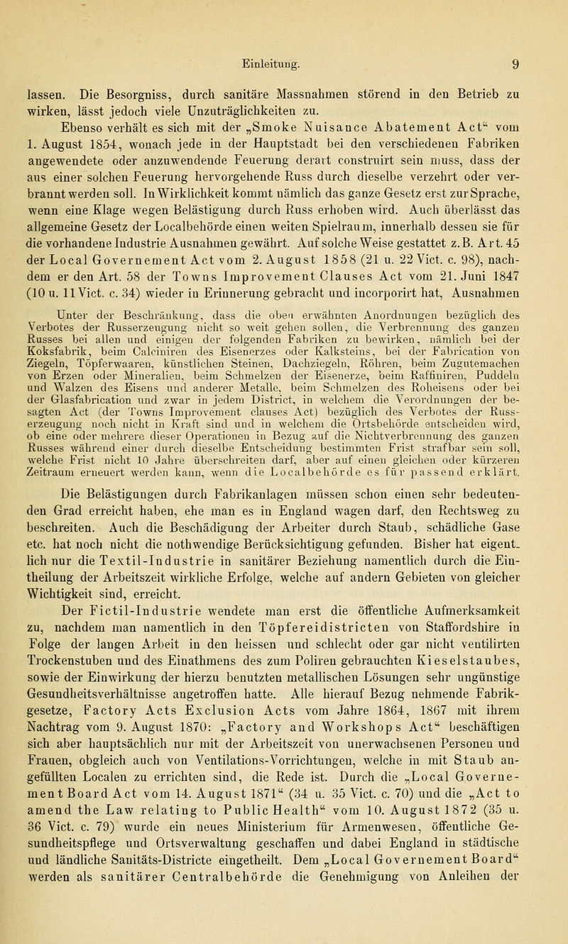 lassen. Die ßesorgniss, durch sanitäre Massnahmen störend in den Betrieb zu wirken, lässt jedoch viele Unzuträglichkeiten zu. Ebenso verhält es sich mit der „Smoke Nuisance Abatement Act vom 1. August 1854, wonach jede in der Hauptstadt bei den verschiedenen Fabriken angewendete oder anzuwendende Feuerung derart construirt sein muss, dass der aus einer solchen Feuerung hervorgehende Russ durch dieselbe verzehrt oder ver- branntwerden soll. In Wirklichkeit kommt nämlich das ganze Gesetz erst zur Sprache, wenn eine Klage wegen Belästigung durch Russ erhoben wird. Auch überlässt das allgemeine Gesetz der Localbehörde einen weiten Spielraum, innerhalb dessen sie für die vorhandene Industrie Ausnahmen gewährt. Auf solche Weise gestattet z.B. Art. 45 der Local Governement Act vom 2. August 1858 (21 u. 22 Vict. c. 98), nach- dem er den Art. 58 der Towns Improvement Clauses Act vom 21. Juni 1847 (10 u. 11 Vict. c. 34) wieder in Erinnerung gebracht und incorporirt hat, Ausnahmen Unter der Beschränkung, dass die oben erwähnten Anordnungen bezüglich des Verbotes der Russerzeugung nicht so weit gehen sollen, die Verbrennung des ganzen Russes bei allen und einigen der folgenden Fabi'iken zu bewirken, nämlich bei der Koksfabrik, beim Calciniren des Eisenerzes oder Kalksteins, bei der Fabrication von Ziegeln, Töpferwaaren, künstlichen Steinen, Dachziegeln, Röhren, beim Zugutemachen von Erzen oder Mineralien, beim Schmelzen der Eisenerze, beim Raffiniren, Puddeln und Walzen des Eisens und anderer Metalle, beim Schmelzen des Roheisens oder bei der Glasfabrication und zwar in jedem District, in welchem die Verordnungen der be- sagten Act (der Towns Improvement clauses Act) bezüglich des Verbotes der Russ- erzeugung noch nicht in Kraft sind und in welchem die Ortsbehörde entscheiden wird, ob eine oder mehrere dieser Operationen in Bezug auf die Nichtverbrennung des ganzen Russes während einer durch dieselbe Entscheidung bestimmten Frist strafbar sein soll, welche Frist nicht 10 Jahre überschreiten darf, aber auf einen gleichen oder kürzeren Zeitraum erneuert werden kann, wenn die Localbehörde es für passend erklärt. Die Belästigungen durch Fabrikanlagen müssen schon einen sehr bedeuten- den Grad erreicht haben, ehe man es in England wagen darf, den Rechtsweg zu beschreiten. Auch die Beschädigung der Arbeiter durch Staub, schädliche Gase etc. hat noch nicht die nothwendige Berücksichtigung gefunden. Bisher hat eigent- lich nur die Textil-Industrie in sanitärer Beziehung namentlich durch die Ein- theilung der Arbeitszeit wirkliche Erfolge, welche auf andern Gebieten von gleicher Wichtigkeit sind, erreicht. Der Fictil-Industrie wendete man erst die öffentliche Aufmerksamkeit zu, nachdem man namentlich in den Töpfereidistricten von Staffordshire in Folge der langen Arbeit in den heissen und schlecht oder gar nicht ventilirten Trockenstuben und des Einathmens des zum Poliren gebrauchten Kieselstaubes, sowie der Einwirkung der hierzu benutzten metallischen Lösungen sehr ungünstige Gesundheitsverhältnisse angetroffen hatte. Alle hierauf Bezug nehmende Fabrik- gesetze, Factory Acts Exclusion Acts vom Jahre 1864, 1867 mit ihrem Nachtrag vom 9. August 1870: „Factory and Workshops Act beschäftigen sich aber hauptsächlich nur mit der Arbeitszeit von unerwachsenen Personen und Frauen, obgleich auch von Ventilations-Vorrichtungen, welche in mit Staub an- gefüllten Localen zu errichten sind, die Rede ist. Durch die „Local Governe- ment Board Act vom 14. August 1871 (34 u. 35 Vict. c. 70) und die „Act to amend the Law relating to Public Health vom 10. August 1872 (35 u. 36 Vict. c. 79) wurde ein neues Ministerium für Armenweseu, öffentliche Ge- sundheitspflege und Ortsverwaltung geschaffen und dabei England in städtische und ländliche Sanitäts-Districte eingetheilt. Dem „Local Governement Board werden als sanitärer Centralbehörde die Genehmigung von Anleihen der