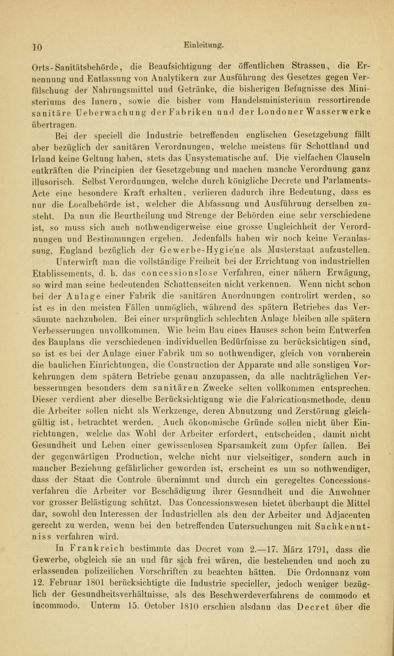 Orts-Sanitätsbehörde, die Beaufsichtigung der öffentlichen Strassen, die Er- nennung und Entlassung von Analytikern zur Ausführung des Gesetzes gegen Ver- fälschung der Nahrongsmittel und Getränke, die bisherigen Befugnisse des Mini- steriums des Innern, sowie die bisher vom Handelsministerium ressortirende sanitäre üeberwachung der Fabriken und der Londoner Wasserwerke übertragen. Bei der speciell die Industrie betreffendes englischen Gesetzgebung fällt aber bezüglich der sanitären Verordnungen, welche meistens für Schottland und Irland keine Geltung haben, stets das Unsystematische auf. Die vielfachen Clausein entkräften die Principieu der Gesetzgebung und macheu manche Verordnung ganz illusorisch. Selbst Verordnungen, welche durch königliche Decrete und Parlameuts- Acte eiue besondere Kraft erhalten, verlieren dadurch ihre Bedeutung, dass es nur die Localbehörde ist, welcher die Abfassung und Ausführung derselben zu- steht. Da nun die Beurtheilung und Streuge der Behörden eiue sehr verschiedene ist, so muss sich auch nothwendigerweise eine grosse Ungleichheit der Verord- nungen uud Bestimmungen ergeben. Jedenfalls haben wir noch keine Veranlas- sung, England bezüglich der Gewerbe-Hygiene als Musterstaat aufzustellen. Unterwirft man die vollständige Freiheit bei der Errichtung von industriellen Etablissements, d. h. das concessionslose Verfahren, eiuer nähern Erwägung, so wird man seine bedeutenden Schattenseiten nicht verkenneu. Wenn nicht schon bei der Anlage einer Fabrik die sanitären Anordnungen controlirt werden, so ist es in den meisten Fällen unmöglich, während des spätem Betriebes das Ver- säumte nachzuholen. Bei einer ursprünglich schlechten Anlage bleiben alle spätem Verbesserungen unvollkommen. Wie beim Bau eines Hauses schon beim Entwerfen des Bauplaus die verschiedenen individuellen Bedürfnisse zu berücksichtigen sind, so ist es bei der Anlage einer Fabrik um so notwendiger, gleich von vornherein die baulichen Einrichtungen, die Coustruction der Apparate und alle sonstigen Vor- kehrungen dem spätem Betriebe genau anzupassen, da alle nachträglichen Ver- besserungen besonders dem sanitären Zwecke selten vollkommen entsprechen. Dieser verdient aber dieselbe Berücksichtigung wie die F'abricationsraethode, denn die Arbeiter solleu nicht als Werkzeuge, deren Abnutzung uud Zerstörung gleich- gültig ist, betrachtet werden. Auch ökonomische Gründe sollen nicht über Ein- richtungen, welche das Wohl der Arbeiter erfordert, entscheiden, damit nicht Gesundheit und Leben eiuer gewissenlosen Sparsamkeit zum Opfer fallen. Bei der gegenwärtigen Production, welche nicht nur vielseitiger, sondern auch in mancher Beziehung gefährlicher geworden ist, erscheint es um so notwendiger, dass der Staat die Controle übernimmt uud durch ein geregeltes Concessions- verfahreu die Arbeiter vor Beschädigung ihrer Gesundheit und die Anwohner vor grosser Belästigung schützt. Das Concessionswesen bietet überhaupt die Mittel dar, sowohl den Interessen der Industriellen als den der Arbeiter und Adjacenten gerecht zu werden, wenu bei den betreffenden Untersuchungen mit S ach kenn t- niss verfahren wird. In Frankreich bestimmte das Decret vom 2.—17. März 1791, dass die Gewerbe, obgleich sie an und für sich frei wären, die bestehenden und noch zu erlassenden polizeilichen Vorschriften zu beachten hätten. Die Ordonnanz vom 12. Februar 1801 berücksichtigte die Industrie specieller, jedoch weniger bezüg- lich der Gesundheitsverhältnisse, als des Beschwerdeverfahrens de commodo et incommodo. Unterm 15. October 1810 erschien alsdann das Decret über die