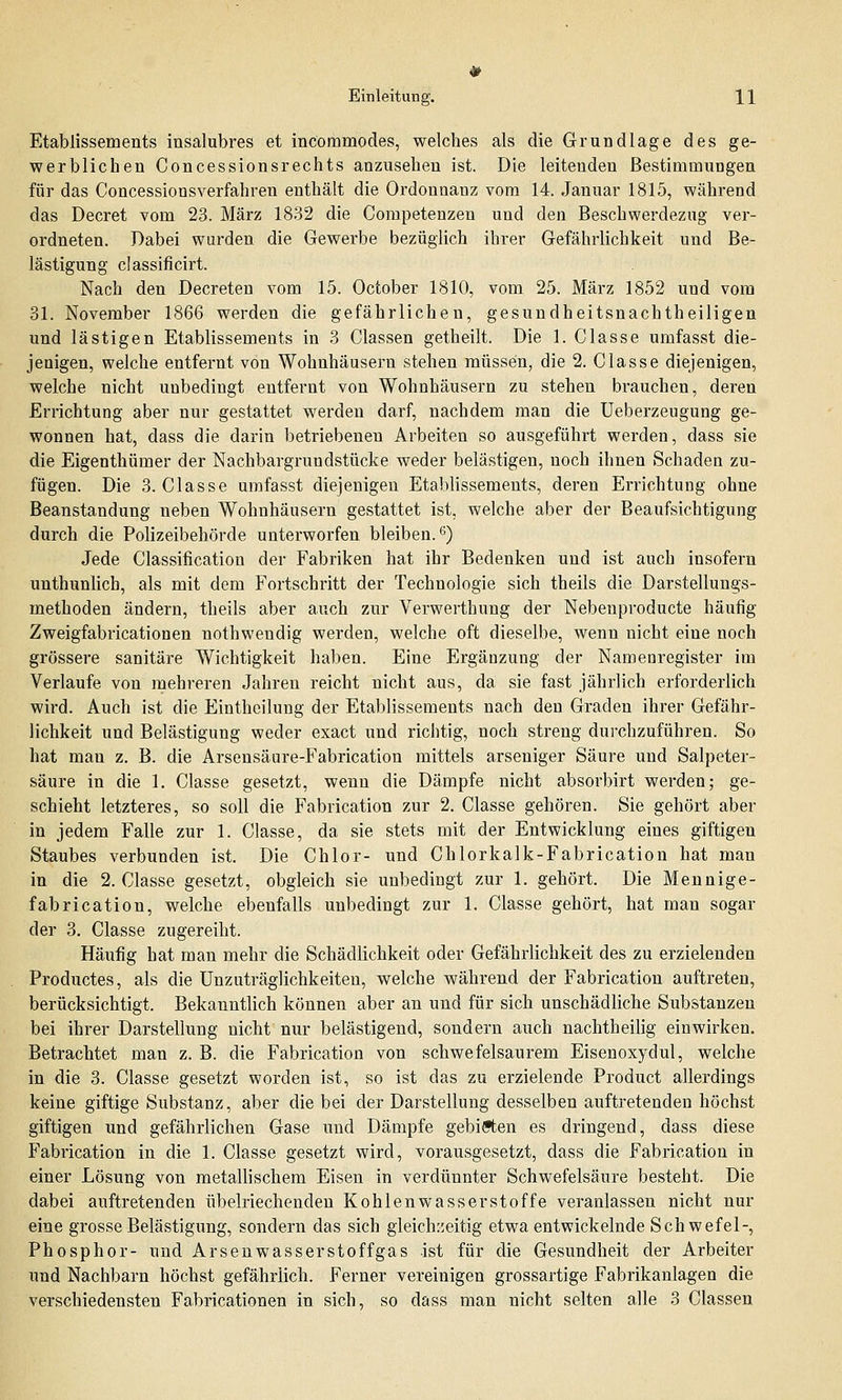 Etablissements insalubres et incoramodes, welches als die Grundlage des ge- werblichen Concessionsrechts anzusehen ist. Die leitenden Bestimmungen für das Concessionsverfahreu enthält die Ordonnauz vom 14. Januar 1815, während das Decret vom 23. März 1832 die Competenzen und den Beschwerdezug ver- ordneten. Dabei wurden die Gewerbe bezüglich ihrer Gefährlichkeit und Be- lästigung classificirt. Nach den Decreten vom 15. October 1810, vom 25. März 1852 und vom 31. November 1866 werden die gefährlichen, gesundheitsnachtheiligen und lästigen Etablissements in 3 Classen getheilt. Die 1. Classe umfasst die- jenigen, welche entfernt von Wohnhäusern stehen müssen, die 2. Classe diejenigen, welche nicht unbedingt entfernt von Wohnhäusern zu stehen brauchen, deren Errichtung aber nur gestattet werden darf, nachdem man die Ueberzeugung ge- wonnen hat, dass die darin betriebenen Arbeiten so ausgeführt werden, dass sie die Eigenthümer der Nachbargrundstücke weder belästigen, noch ihnen Schaden zu- fügen. Die 3. Classe umfasst diejenigen Etablissements, deren Errichtung ohne Beanstandung neben Wohnhäusern gestattet ist, welche aber der Beaufsichtigung durch die Polizeibehörde unterworfen bleiben.6) Jede Classification der Fabriken hat ihr Bedenken und ist auch insofern unthunlich, als mit dem Fortschritt der Technologie sich theils die Darstellungs- methoden ändern, theils aber auch zur Verwerthung der Nebenproducte häufig Zweigfabricationen nothwendig werden, welche oft dieselbe, wenn nicht eine noch grössere sanitäre Wichtigkeit haben. Eine Ergänzung der Namenregister im Verlaufe von mehreren Jahren reicht nicht aus, da sie fast jährlich erforderlich wird. Auch ist die Eintheilung der Etablissements nach den Graden ihrer Gefähr- lichkeit und Belästigung weder exact und richtig, noch streng durchzuführen. So hat man z. B. die Arsensäure-Fabrication mittels arseniger Säure und Salpeter- säure in die 1. Classe gesetzt, wenn die Dämpfe nicht absorbirt werden; ge- schieht letzteres, so soll die Fabrication zur 2. Classe gehören. Sie gehört aber in jedem Falle zur 1. Classe, da sie stets mit der Entwicklung eines giftigen Staubes verbunden ist. Die Chlor- und Chlorkalk-Fabrication hat man in die 2. Classe gesetzt, obgleich sie unbedingt zur 1. gehört. Die Mennige- fabrication, welche ebenfalls unbedingt zur 1. Classe gehört, hat man sogar der 3. Classe zugereiht. Häufig hat man mehr die Schädlichkeit oder Gefährlichkeit des zu erzielenden Productes, als die Unzuträglichkeiten, welche während der Fabrication auftreten, berücksichtigt. Bekanntlich können aber an und für sich unschädliche Substanzen bei ihrer Darstellung nicht nur belästigend, sondern auch nachtheilig einwirken. Betrachtet man z. B. die Fabrication von schwefelsaurem Eisenoxydul, welche in die 3. Classe gesetzt worden ist, so ist das zu erzielende Product allerdings keine giftige Substanz, aber die bei der Darstellung desselben auftretenden höchst giftigen und gefährlichen Gase und Dämpfe gebieten es dringend, dass diese Fabrication in die 1. Classe gesetzt wird, vorausgesetzt, dass die Fabrication in einer Lösung von metallischem Eisen in verdünnter Schwefelsäure besteht. Die dabei auftretenden übelriechenden Kohlenwasserstoffe veranlassen nicht nur eine grosse Belästigung, sondern das sich gleichzeitig etwa entwickelnde Schwefel-, Phosphor- und Arsen wasserstoffgas ist für die Gesundheit der Arbeiter und Nachbarn höchst gefährlich. Ferner vereinigen grossartige Fabrikanlagen die verschiedensten Fabricationen in sich, so dass man nicht selten alle 3 Classen