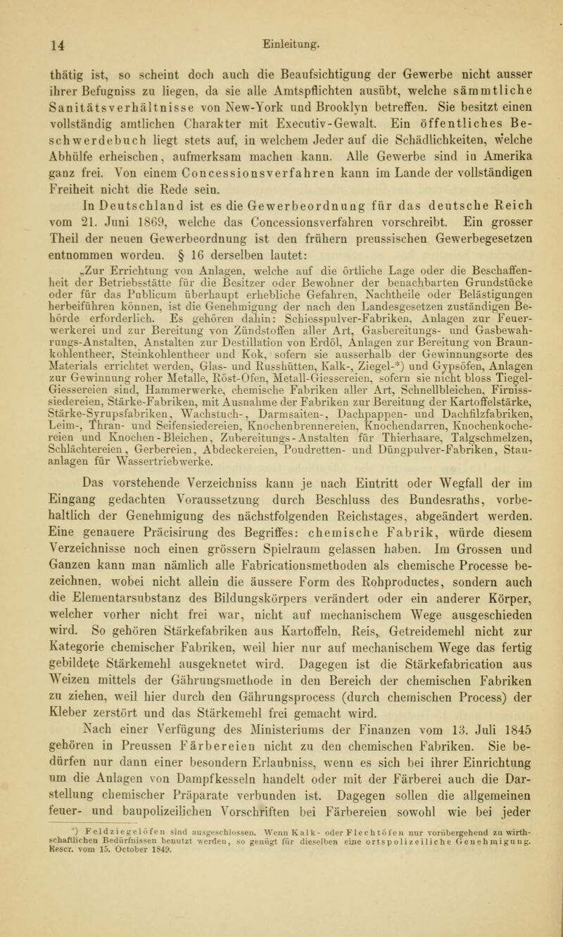 thätig ist, so scheint doch auch die Beaufsichtigung der Gewerbe nicht ausser ihrer Befugniss zu liegen, da sie alle Amtspflichten ausübt, welche sämnrtliche Sanitätsverhältnisse von New-York und Brooklyn betreffen. Sie besitzt einen vollständig amtlichen Charakter mit Executiv-Gewalt. Ein öffentliches Be- schwerdebuch liegt stets auf. iu welchem Jeder auf die Schädlichkeiten, welche Abhülfe erheischen. aufmerksam machen kann. Alle Gewerbe sind iu Amerika ganz frei. Von einem Concessionsverfahren kann im Lande der vollständigen Freiheit nicht die Rede sein. In Deutschland ist es die Gewerbeordnung für das deutsche Reich vom 21. Juni 18G9, welche das Concessionsverfahren vorschreibt. Ein grosser Theil der neuen Gewerbeordnung ist den frühern preussischen Gewerbegesetzen entnommen wordeu. § 16 derselben lautet: -Zur Errichtung von Anlagen, welche auf die örtliche Lage oder die Beschaffen- heit der Betriebsstätte für die Besitzer oder Bewohner der benachbarten Grundstücke oder für das Publicum überhaupt erhebliche Gefahren. Nachtheile oder Belästigungen herbeiführen können, ist die Genehmigung der nach den Landesgesetzen zuständigen Be- hörde erforderlieh. Es gehören dahin: Schiesspulver-Fabriken, Anlagen zur Feuer- werkern und zur Bereitung von Zündstoffen aller Art, Gasbereitungs- und Gasbewah- rungs-Anstalten, Anstalten zur Destillation von Erdöl, Anlagen zur Bereitung von Braun- kohlentheer. Stciukohlentheer und Kok. sofern bie ausserhalb der Gewinnungsorte des Materials errichtet werden, Glas- und Russhütten, Kalk-, Ziegel-*) und Gypsöfen, Anlagen zur Gewinnung roher Metalle, Röst-Ofen, Metall-Giessereien, sofern sie nicht bloss Tiegel- Giessereien sind. Hammerwerke, chemische Fabriken aller Art, Schnellbleichen, Firniss- siederek'ii. Stärke-Fabriken, mit Ausnahme der Fabriken zur Bereitung der Kartoffelstärke, Stärke-Syrupsfabriken. Wachstuch-, Darmsaiten-. Dachpappen- und Daehfilzfabriken, Leim-, Thran- und Seifensiedereien, Knochenbrennereien, Knochendarren. Knochenkoche- reieo und Knochen - Bleichen, Zubereitung* - Anstalten für Thierhaare. Talgschmelzen, Schlächtereien, Gerbereien, Abdeckereien, Poudretten- und Düngpulver-Fabriken, Stau- anlagen für Wassertriebwerke. Das vorstehende Verzeichniss kann je uach Eintritt oder Wegfall der im Eingang gedachten Voraussetzung durch Beschluss des Bundesraths, vorbe- haltlich der Genehmigung des nächstfolgenden Reichstages, abgeändert werden. Eine genauere Präcisirung des Begriffes: chemische Fabrik, würde diesem Verzeichnisse noch einen grössern Spielraum gelassen haben. Im Grossen und Ganzen kann man nämlich alle Fabricationsmethoden als chemische Processe be- zeichnen, wobei nicht allein die äussere Form des Rohproductes, sondern auch die Elementarsubstanz des Bildungskörpers verändert oder ein anderer Körper, welcher vorher nicht frei war, nicht auf mechanischem Wege ausgeschieden wird. So gehören Stärkefabriken aus Kartoffeln. Reis> Getreidemehl nicht zur Kategorie chemischer Fabriken, weil hier nur auf mechanischem Wege das fertig gebildete Stärkemehl ausgeknetet wird. Dagegen ist die Stärkefabrication aus Weizeu mittels der Gährungsmethode in den Bereich der chemischen Fabriken zu ziehen, weil hier durch den Gährungsprocess (durch chemischen Process) der Kleber zerstört und das Stärkemehl frei gemacht wird. Nach einer Verfügung des Ministeriums der Finanzen vom LI Juli 1845 gehören in Preussen Färbereien nicht zu deu chemischen Fabriken. Sie be- dürfen nur daun einer besoudern Erlaubnis*, wenn es sich bei ihrer Einrichtung um die Aulagen von Dampfkesseln handelt oder mit der Färberei auch die Dar- stellung chemischer Präparate verbunden ist. Dagegen sollen die allgemeinen feuer- und baupolizeilichen Vorschriften bei Färbereien sowohl wie bei jeder ') Fejdziegelöfen Bind ausgeschlossen. Wenn Kalk- oder Flechtöfen nur vorübergehend zu wirth- M-hafUicheu Bedürfnissen benutzt werden, so genügt für dieselben eine ortspolizeiliche Genehmigung. Kescr. vom 15. October 1849.
