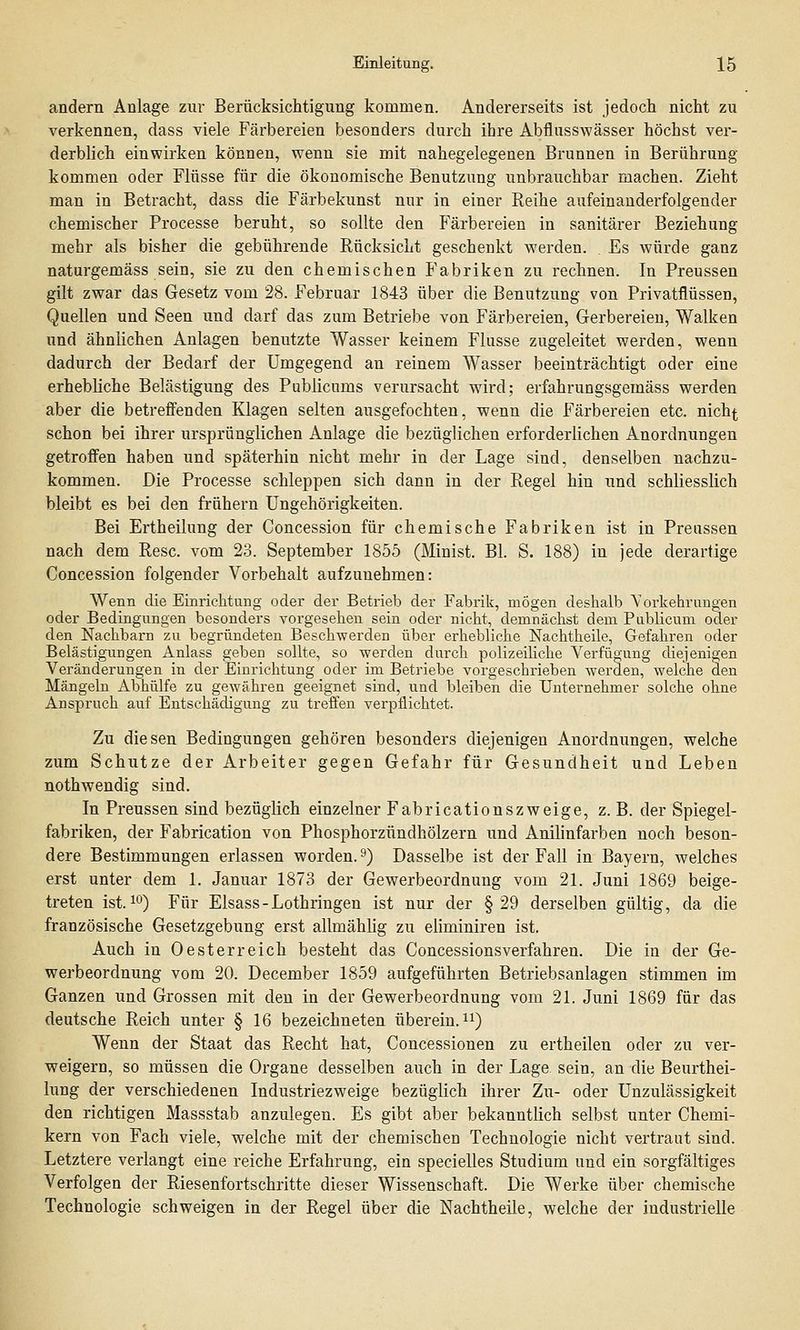 andern Anlage zur Berücksichtigung kommen. Andererseits ist jedoch nicht zu verkennen, dass viele Färbereien besonders durch ihre Abflusswässer höchst ver- derblich einwirken können, wenn sie mit nahegelegenen Brunnen in Berührung kommen oder Flüsse für die ökonomische Benutzung unbrauchbar machen. Zieht man in Betracht, dass die Färbekunst nur in einer Reihe aufeinanderfolgender chemischer Processe beruht, so sollte den Färbereien in sanitärer Beziehung mehr als bisher die gebührende Rücksicht geschenkt werden. . Es würde ganz naturgemäss sein, sie zu den chemischen Fabriken zu rechnen. In Preussen gilt zwar das Gesetz vom 28. Februar 1843 über die Benutzung von Privatflüssen, Quellen und Seen und darf das zum Betriebe von Färbereien, Gerbereien, Walken und ähnlichen Anlagen benutzte Wasser keinem Flusse zugeleitet werden, wenn dadurch der Bedarf der Umgegend an reinem Wasser beeinträchtigt oder eine erhebliche Belästigung des Publicums verursacht wird; erfahrungsgemäss werden aber die betreffenden Klagen selten ausgefochten, wenn die Färbereien etc. nicht schon bei ihrer ursprünglichen Anlage die bezüglichen erforderlichen Anordnungen getroffen haben und späterhin nicht mehr in der Lage sind, denselben nachzu- kommen. Die Processe schleppen sich dann in der Regel hin und schliesslich bleibt es bei den frühern Ungehörigkeiten. Bei Ertheilung der Concession für chemische Fabriken ist in Preussen nach dem Resc. vom 23. September 1855 (Minist. Bl. S. 188) in jede derartige Concession folgender Vorbehalt aufzunehmen: Wenn die Einrichtung oder der Betrieb der Fabrik, mögen deshalb Vorkehrungen oder Bedingungen besonders vorgesehen sein oder nicht, demnächst dem Publicum oder den Nachbarn zu begründeten Beschwerden über erhebliche Nachtheile, Gefahren oder Belästigungen Anlass geben sollte, so werden durch polizeiliche Verfügung diejenigen Veränderungen in der Einrichtung oder im Betriebe vorgeschrieben Averden, welche den Mängeln Abhülfe zu gewähren geeignet sind, und bleiben die Unternehmer solche ohne Anspruch auf Entschädigung zu treffen verpflichtet. Zu diesen Bedingungen gehören besonders diejenigen Anordnungen, welche zum Schutze der Arbeiter gegen Gefahr für Gesundheit und Leben nothwendig sind. In Preussen sind bezüglich einzelner Fabricationszweige, z. B. der Spiegel- fabriken, der Fabrication von Phosphorzündhölzern und Anilinfarben noch beson- dere Bestimmungen erlassen worden.9) Dasselbe ist der Fall in Bayern, welches erst unter dem 1. Januar 1873 der Gewerbeordnung vom 21. Juni 1869 beige- treten ist.10) Für Elsass - Lothringen ist nur der §29 derselben gültig, da die französische Gesetzgebung erst allmählig zu eliminiren ist. Auch in 0esterreich besteht das Concessionsverfahren. Die in der Ge- werbeordnung vom 20. December 1859 aufgeführten Betriebsanlagen stimmen im Ganzen und Grossen mit den in der Gewerbeordnung vom 21. Juni 1869 für das deutsche Reich unter § 16 bezeichneten überein.11) Wenn der Staat das Recht hat, Concessionen zu ertheilen oder zu ver- weigern, so müssen die Organe desselben auch in der Lage, sein, an die Beurthei- lung der verschiedenen Industriezweige bezüglich ihrer Zu- oder Unzulässigkeit den richtigen Massstab anzulegen. Es gibt aber bekanntlich selbst unter Chemi- kern von Fach viele, welche mit der chemischen Technologie nicht vertraut sind. Letztere verlangt eine reiche Erfahrung, ein specielles Studium und ein sorgfältiges Verfolgen der Riesenfortschritte dieser Wissenschaft. Die Werke über chemische Technologie schweigen in der Regel über die Nachtheile, welche der industrielle