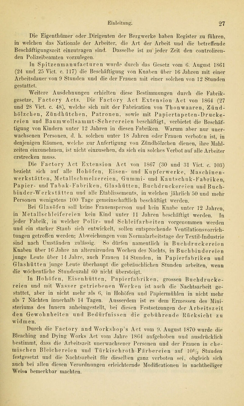 Die Eigenthüiner oder-Dirigenten der Bergwerke haben Register zu führen, in welchen das Nationale der Arbeiter, die Art der Arbeit und die betreffende Beschäftigungszeit einzutragen sind. Dasselbe ist zu jeder Zeit den controliren- den Polizeibeamten vorzulegen. In Spitzenmanufacturen wurde durch das Gesetz vom 6. August 1861 (24 und 25 Vict. c. 117) die Beschäftigung von Knaben über 16 Jabren mit einer Arbeitsdauer von 9 Stunden und die der Frauen mit einer solchen von 12 Stunden gestattet. Weitere Ausdehnungen erhielten diese Bestimmungen durch die Fabrik- gesetze, Factory Acts. Die Factory Act Extension Act von 1864 (27 und 28 Vict. c. 48), welche sich mit der Fabrication von Thonwaaren, Zünd- hölzchen, Zündhütchen, Patronen, sowie mit Papiertapeten-Drucke- reien und Baumwollsammt-Scherereien beschäftigt, verbietet die Beschäf- tigung von Kindern unter 12 Jahren in diesen Fabriken. Warum aber nur uner- wachsenen Personen, d. h. solchen unter 18 Jahren oder Frauen verboten ist in denjenigen Räumen, welche zur Anfertigung von Zündhölzeben dienen, ihre Mahl- zeiten einzunehmen, ist nicht einzusehen, da sich ein solches Verbot auf alle Arbeiter erstrecken muss. Die Factory Act Extension Act von 1867 (30 und 31 Vict. c. 103) bezieht sich auf alle Hohöfen. Eisen- und Kupferwerke, Maschinen- werkstätten, Metallschmelzereien, Gummi- und Kautschuk-Fabriken, Papier- und Tabak-Fabriken. Glashütten, Buchdruckereien und Buch- binder-Werkstätten und alle Etablissements, in welchen jährlich 50 und mehr Personen wenigstens 100 Tage gemeinschaftlich beschäftigt werden. Bei Glasöfen soll keine Frauensperson und kein Knabe unter 12 Jahren, in Metallschleifereien kein Kind unter 11 Jahren beschäftigt werden. In jeder Fabrik, in welcher Polir- und Schleifarbeiten vorgenommen werden und ein starker Staub sich entwickelt, sollen entsprechende Ventilationsvorrich- tungen getroffen werden; Abweichungen vom Normalarbeitstage der Textil-Industrie sind nach Umständen zulässig. So dürfen namentlich in Buchdruckereien Knaben über 16 Jahre an alternirenden Wochen des Nachts, in Buchbindereien junge Leute über 14 Jahre, auch Frauen 14 Stunden, in Papierfabriken und Glashütten junge Leute überhaupt die gebräuchlichen Stunden arbeiten, wenn die wöchentliche Stundenzahl 60 nicht übersteigt. In Hoböfen, Eisenhütten, Papierfabriken, grossen Buchdrucke- reien und mit Wasser getriebenen Werken ist auch die Nachtsarbeit ge- stattet, aber in nicht mehr als 6, in Hohöfen und Papiermühlen in nicht mehr als 7 Nächten innerhalb 14 Tagen. Ausserdem ist es dem Ermessen des Mini- steriums des Innern anheimgestellt, bei diesen Festsetzungen der Arbeitszeit den Gewohnheiten und Bedürfnissen die gebührende Rücksicht zu widmen. Durch die Factory and Workshop's Act vom 9. August 1870 wurde die Bleaching and Dying Works Act vom Jahre 1864 aufgehoben und ausdrücklich bestimmt, dass die Arbeitszeit unerwachsener Personen und der Frauen in che- mischen Bleichereien und Türkischroth-Färbereien auf IOV2 Stunden festgesetzt und die Nachtsarbeit für dieselben ganz verboten sei. obgleich sich auch bei allen diesen Verordnungen erleichternde Modificationen in nachtheiliger Weiss bemerkbar machten.