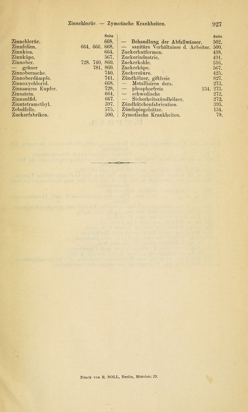 Seite Zinnchlorür. 668. Zinnfolien. 664. 666. 668. Zinnkies. 664. Zinnküpe. 567. Zinnober. 728. 740. 860. — grüner 781. 860. Zinnoberasche. 740. Zinnoberdämpfe. 741. Zinnoxychlorid. 668. Zinnsaures Kupfer. 728. Zinnstein. 664. Zinnsulfid. 667. Zinntetramethyl. 397. Zobelfelle. 575. Zuckerfabriken. 500. Seite — Behandlung der Abfallwässer. 502. — sanitäre Verhältnisse d. Arbeiter. 500. Zuckerhutformen. 498. Zuckerindustrie. 491. Znckerkohle. 316. Zuckerküpe. 567. Zuckersäure. 425. Zündhölzer, giftfreie 827. — Metallisiren ders. 273. — phosphorfreie 134. 273. — schwedische 272. — Sicherheitszündhölzer. 272. Zündhütchenfabrication. 393. Zündspiegelsätze. 134. Zymotische Krankheiten. 79. Druck von R. BOLL, Berlin, Mittelstr. 29.