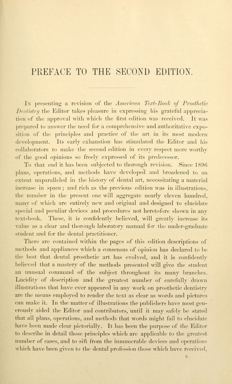 PREFACE TO THE SECOND EDITION. In presenting a revision of the American Text-Book of Prosthetic Deutistri/ the Editor takes pleasure in expressing- his grateful apprecia- tion of the approval with which the first edition was received. It was prepared to answer the need for a comprehensive and authoritative expo- sition of the principles and practice of the art in its most modern development. Its early exhaustion has stimulated the Editor and his collaborators to make the second edition in every respect more worthy of the good opinions so freely expressed of its predecessor. To that end it has been subjected to thorough revision. Since 1896 plans, operations, and methods have developed and broadened to an extent unparalleled in the history of dental art, necessitating a material increase in space; and rich as the previous edition was in illustrations, the number in the present one will aggregate nearly eleven hundred, many of which are entirely new and original and designed to elucidate special and peculiar devices and procedures not heretofore shown in any text-book. These, it is confidently believed, will greatly increase its value as a clear and thorough laboratory manual for the under-graduate student and for the dental practitioner. There are contained within the pages of this edition descriptions of methods and appliances which a consensus of opinion has declared to be the best that dental prosthetic art has evolved, and it is confidently believed that a mastery of the methods presented will give the student an unusual command of the subject throughout its many branches. Lucidity of description and the greatest number of carefully drawn illustrations that have ever appeared in any work on prosthetic dentistry are the means employed to render the text as clear as words and pictures can make it. In the matter of illustrations the publishers have most gen- erously aided the Editor and contributors, until it may safely be stated that all plans, operations, and methods that words might fiiil to elucidate have been made clear pictorially. It has been the purpose of the Editor to describe in detail those principles which are applicable to the greatest number of cases, and to sift from the innumerable devices and operations which have been given to the dental pr(.)fessi<)n those which have received,