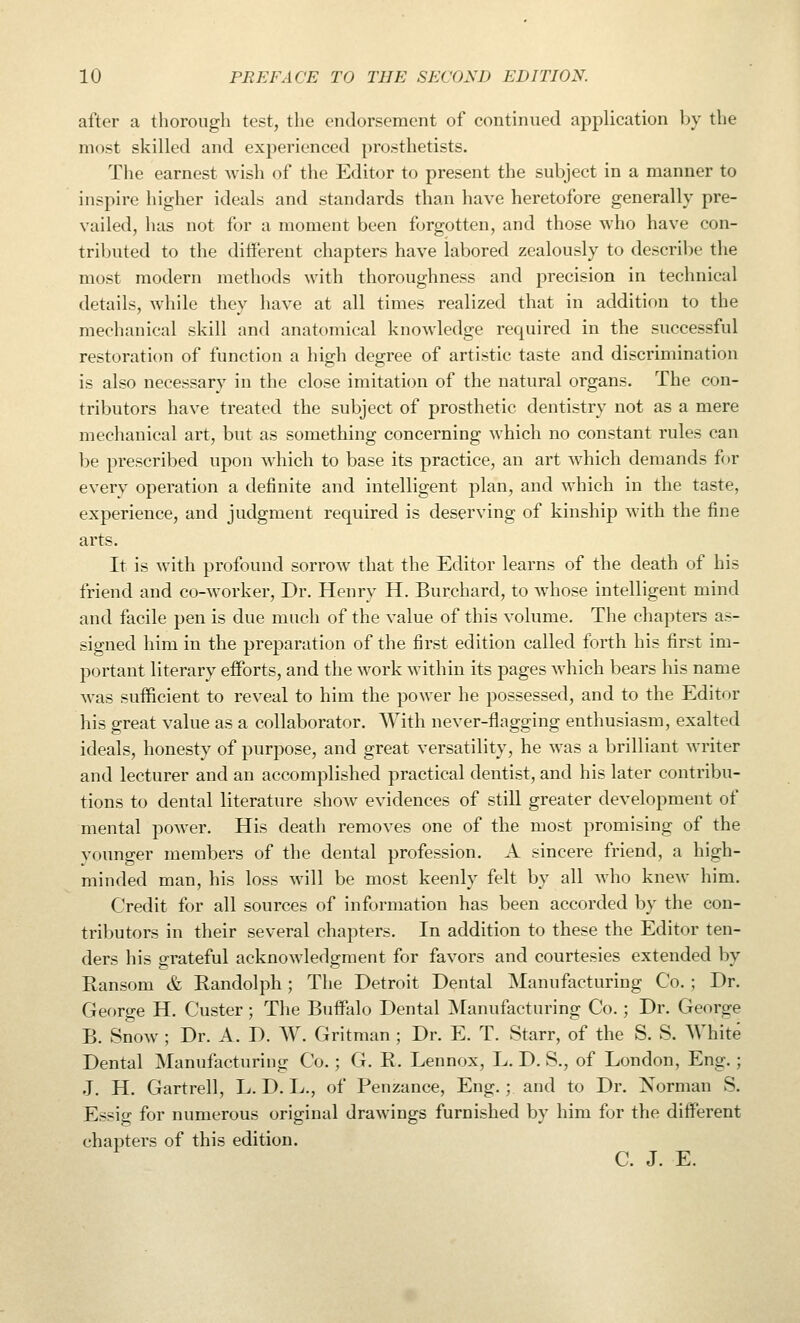 after a thorough test, the endorsement of continued application by the most skilled and experienced prosthetists. Tlie earnest wish of the Editor to present the subject in a manner to inspire higher ideals and standards than have heretofore generally pre- vailed, has not for a moment been forgotten, and those who have con- tributed to the different chapters have labored zealously to describe the most modern methods with thoroughness and precision in technical details, while they have at all times realized that in addition to the mechanical skill and anatomical knowledge required in the successful restoration of function a high degree of artistic taste and discrimination is also necessary in the close imitation of the natural organs. The con- tributors have treated the subject of prosthetic dentistry not as a mere mechanical art, but as something concerning which no constant rules can be prescribed upon which to base its practice, an art which demands for every operation a definite and intelligent plan, and which in the taste, experience, and judgment required is deserving of kinship with the fine arts. It is with profound sorrow that the Editor learns of the death of his friend and co-worker. Dr. Henry H. Burchard, to whose intelligent mind and facile pen is due much of the value of this volume. The chapters as- signed him in the preparation of the first edition called forth his first im- portant literary efforts, and the work within its pages which bears his name was sufficient to reveal to him the power he possessed, and to the Editor his great value as a collaborator. With never-flagging enthusiasm, exalted ideals, honesty of purpose, and great versatility, he was a brilliant writer and lecturer and an accomplished practical dentist, and his later contribu- tions to dental literature show evidences of still greater development of mental power. His death removes one of the most promising of the younger members of the dental profession. A sincere friend, a high- minded man, his loss will be most keenly felt by all who knew him. Credit for all sources of information has been accorded by the con- tributors in their several chapters. In addition to these the Editor ten- ders his grateful acknowledgment for favors and courtesies extended by Ransom & Randolph; The Detroit Dental Manufacturing Co. ; Dr. George H. Custer; The Buffalo Dental ^Manufacturing Co.; Dr. George B. Snow ; Dr. A. D. W. Gritman ; Dr. E. T. Starr, of the S. S. AVhite Dental ]\ranufacturing Co.; G. R. Lennox, L. D. S., of London, Eng.; J. H. Gartrell, L. D. L., of Penzance, Eng.; and to Dr. Norman S. Essig for numerous original drawings furnished by him for the different chapters of this edition. C. J. E.