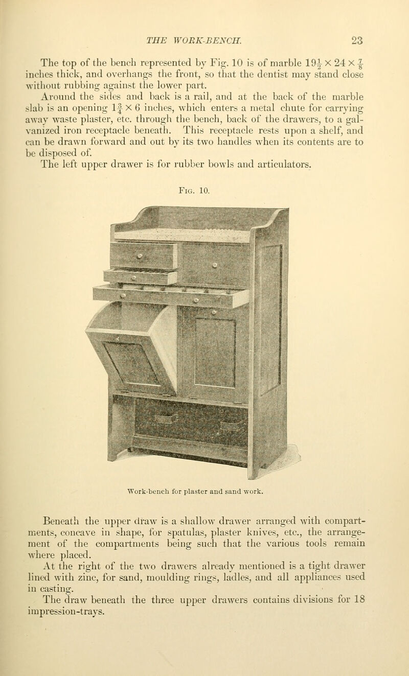 The top of the bench represented by Fig. 10 is of marble lO^ X 24 X -|- inches thick, and overhangs tlie front, so that the dentist may stand close without rubbing against the lower part. Around the sides and back is a rail, and at the back of the marble slab is an opening 1| X 6 inches, w-hich enters a metal chute for carrying away waste plaster, etc. through the bench, back of the drawers, to a gal- vanized iron receptacle beneath. This receptacle rests upon a shelf, and can be drawn forward and out by its two handles when its contents are to be disposed of. The left upper drawer is for rubber bowls and articulators. Fig. 10. Work-bench for plaster and sand work. Beneath the upper draw is a shallow drawer arranged with compart- ments, concave in shape, for spatulas, plaster knives, etc., the arrange- ment of the compartments being such that the various tools remain where placed. At the right of the two drawers already mentioned is a tight drawer lined with zinc, for sand, moulding rings, ladles, and all appliances used in casting. The draw beneath the three upper drawers contains divisions for 18 i mpressiou -trays.
