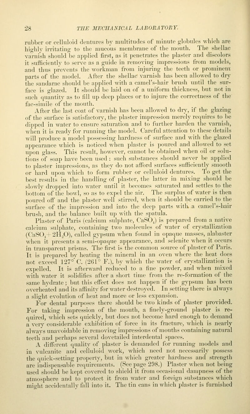 rubber or celluloid dentures by nudtitudes of minute globules which are highly irritating to the mucous membrane of the mouth. The shellac varnish should be applied first, as it penetrates the plaster and discolors it sufficiently to serve as a guide in removing impressions from models, and thus prevents the workman from injuring the teeth or promineur parts of the model. After the shellac varnish has been allowed to dry the sandarac should be applied Avith a camel's-hair brush until the sur- face is glazed. It should be laid on of a uniform thickness, but not in such quantity as to fill up deep places or to injure the correctness of the fac-simile of the mouth. After the last coat of varnish has been allowed to dry, if the glazing of the surface is satisfactory, the plaster impression merely requires to be dipped in water to ensure saturation and to further harden the varnish, when it is ready for running the model. Careful attention to these details will produce a 'model possessing hardness of surface and with the glazed appearance which is noticed when plaster is poured and allowed to set upon glass. This result, however, cannot be obtained when oil or solu- tions of soap have been used : such substances should never be applied to plaster impressions, as they do not afford surfaces sufficiently smooth or hard upon Avhich to form rubber or celluloid dentures. To get the best results in the handling of plaster, the latter in mixing should be slowly dropped into water until it Ijecomes saturated and settles to the bottom of the bowl, so as to expel the air. The surplus of water is then poured off and the plaster well stirred, when it should be carried to the surface of the impression and into the deep parts with,.a camel's-hair brush, and the balance built up with the spatula. Plaster of Paris (calcium sulphate, CaSOJ is prepared from a native calcium sulphate, containing two molecules of water of crystallization (CaSO^+ 2H2O), called gypsum when found in opaque masses, alabaster when it presents a semi-opaque appearance, and selenite when it occurs in transparent prisms. The first is the common source of plaster of Paris. It is prepared by heating the mineral in an oven where the heat does not exceed 127° C. (261° F.), by which the water of crystallization is expelled. It is afterward reduced to a fine powder, and when mixed with water it solidifies after a short time from the re-formation of the same hydrate; but this effect does not happen if the gypsum has been overheated and its affinity for water destroyed. In setting there is always a slight evolution of heat and more or less expansion. For dental purposes there should be two kinds of plaster provided. For taking impression of the mouth, a finely-ground plaster is re- quired, which sets quickly, but does not become hard enough to demand a very considerable exhibition of force in its fracture, which is nearly always unavoidable in removing impressions of mouths containing natural teeth and perhaps several dovetailed interdental spaces. A different quality of plaster is demanded for running models and in vulcanite and celluloid work, which need not necessarily possess the quick-setting property, but in which greater hardness and strength are indispensable requirements. (See iwge 298.) Plaster when not being used should be kept covered to shield it from occasional dampness of the atmosphere and to protect it from water and foreign substances which micrht accidentally fall into it. The tin cans in which plaster is furnished