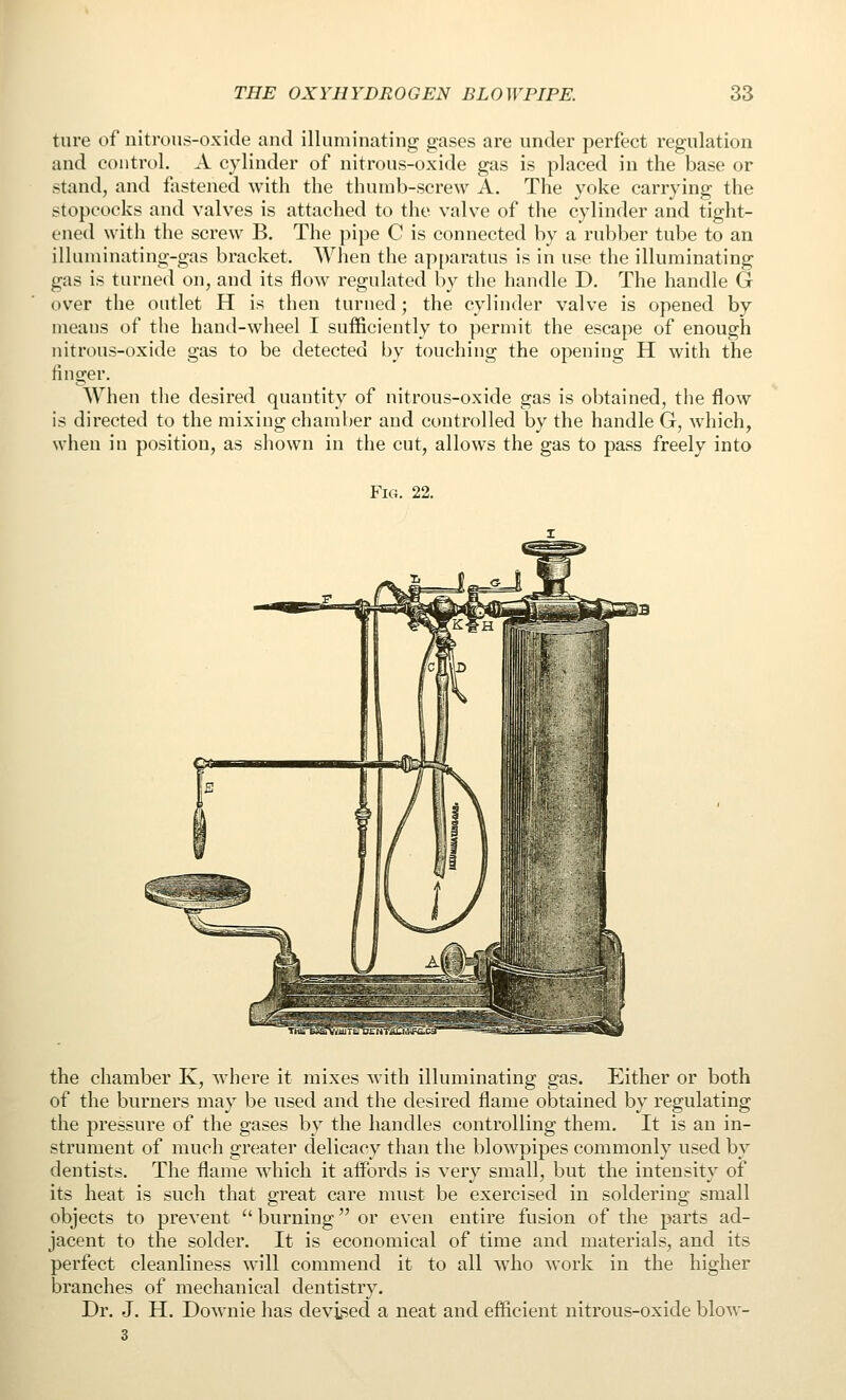 ture of nitrous-oxide and illuminating gases are under perfect regulation and control. A cylinder of nitrous-oxide gas is placed in the base or stand, and fastened with the thumb-screw A. The yoke carrying the stopcocks and valves is attached to the valve of the cylinder and tight- ened with the screw B. The pipe C is connected by a rubber tube to an illuminating-gas bracket. When the ap{)aratus is in use the illuminating gas is turned on, and its flow regulated by the handle D. The handle G over the outlet H is then turned; the cylinder valve is opened by means of the hand-wheel I sufficiently to permit the escape of enough nitrous-oxide gas to be detected by touching the opening H with the finger. When the desired quantity of nitrous-oxide gas is obtained, tiie flow is directed to the mixing chamber and controlled by the handle G, which, when in position, as shown in the cut, allows the gas to pass freely into Fig. 22. the chamber K, where it mixes with illuminating gas. Either or both of the burners may be used and the desired flame obtained by regulating the pressure of the gases by the handles controlling them. It is an in- strument of much greater delicacy than the blowpipes commonly used by dentists. The flame which it affords is very small, but the intensity of its heat is such that great care must be exercised in soldering small objects to prevent  burning or even entire fusion of the parts ad- jacent to the solder. It is economical of time and materials, and its perfect cleanliness will commend it to all who work in the higher branches of mechanical dentistry. Dr. J. H. Downie has devised a neat and efficient nitrous-oxide blow- 3