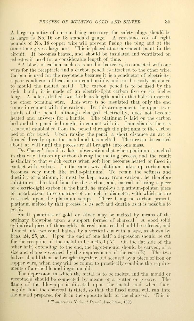 A large quantity of current being necessary, the safety plugs should be as large as No. 16 or 18 standard gauge. A resistance coil of eight pounds of No. 18 coj)per wire will prevent fusing the plug and at the same time give a large arc. Tliis is placed at a convenient point in the circuit. It becomes heated, and should be insulated and ventilated on asbestos if used for a considerable length of time.  A block of carbon, such as is used in batteries, is connected with one wire for the receptacle and a carbon pencil is attached to the other W'ire. Carbon is used for the receptacle because it is a conductor of electricity, a poor conductor of heat, is non-combustible, and can be easily fashioned to mould the melted metal. The carbon pencil is to be used by the right hand; it is made of an electric-light carbon five or six inches long. A hole is drilled two-thirds its length, and in this hole is inserted the other terminal wire. This wire is so insulated that only the end comes in contact with the carbon. By this arrangement the upper two- thirds of the pencil, although charged electrically, does not become heated and answers for a handle. The platinum is laid on the carbon bed and the pencil is brought in contact with it. Immediately there is a current established from the pencil through the platinum to the carbon bed or vice versa. Upon raising the pencil a short distance an arc is formed directly upon the metal and it is melted. The arc can be carried about at will until the pieces are all brought into one mass. Dr. Custer^ found by later observation that when platinum is melted in this way it takes up carbon during the melting process, and the result is similar to that which occurs when soft iron becomes heated or fused in contact with carbon. In the same way platinum takes up carbon and becomes very much like iridio-platinum. To retain tiie softness and ductility of platinum, it must be kept away from carbon; he therefore substitutes a block of lime for the carbon, and, instead of using a piece of electric-light carbon in the hand, he employs a platinum-pointed piece of metal, about three-quarters of an inch in diameter, w^ith which an arc is struck upon the platinum scraps. There being no carbon present, platinum melted by that process is as soft and ductile as it is possible to get it. Small quantities of gold or silver may be melted by means of the ordinary blowpipe upon a support formed of charcoal. A good solid cylindrical piece of thoroughly charred pine coal should be selected, and divided into two equal halves by a vertical cut with a saw, as shown by Figs. 24, 25, 26. Upon the end of one half a depression should be cut for the reception of the metal to be melted (A). On the flat side of the other half, extending to the end, the ingot-mould should be carved, of a size and shape governed by the requirements of the case (B). The two halves should then be brought together and secured by a piece of iron or copper wire, when they will be found to practically combine the require- ments of a crucible and ingot-mould. The depression in which the metal is to be melted and the mould or receptacle should be connected by means of a gutter or groove. The flame of the blowpipe is directed upon the metal, and when thor- oughly fluid the charcoal is tilted, so that the fused metal will run into the mould prepared for it in the opposite half of the charcoal. This is ^ Transactions Naiional Dental Association, 1898.