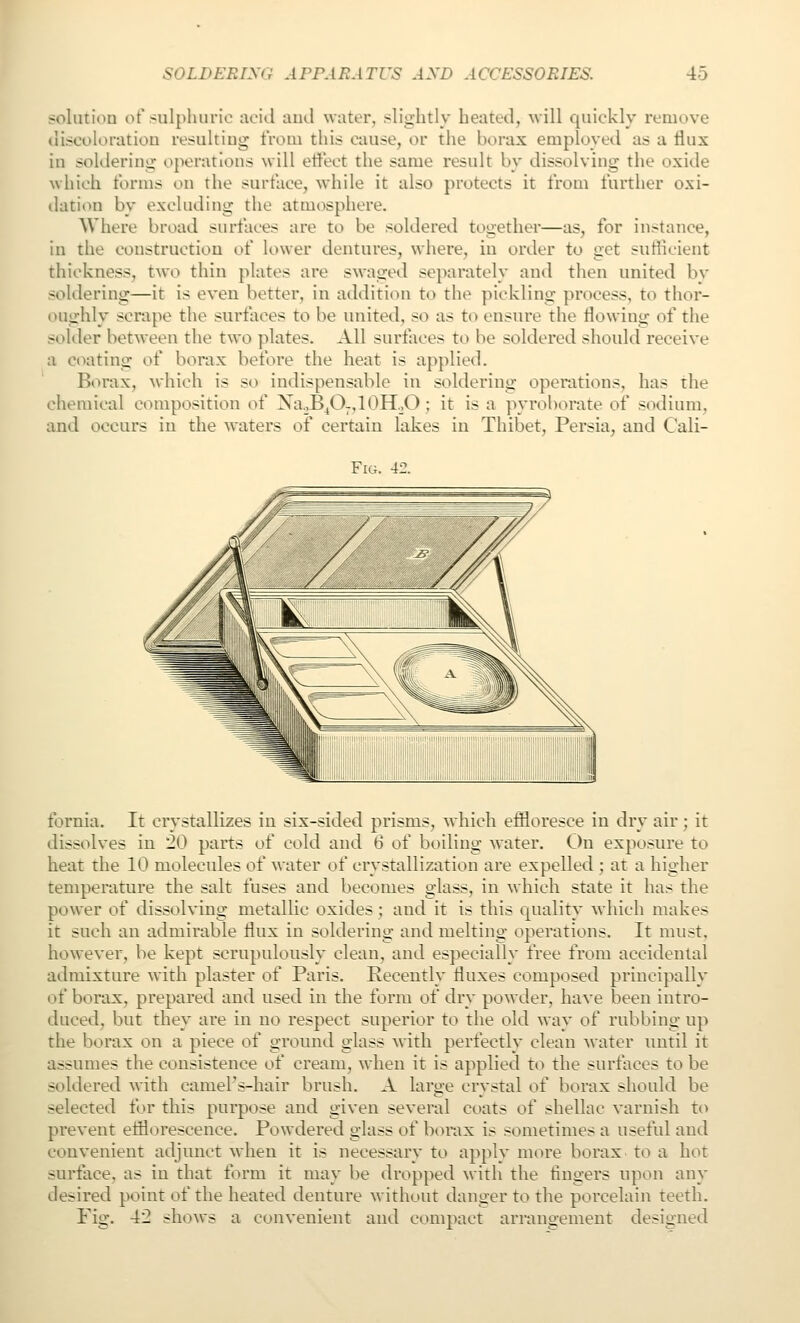 solutiou ot'sulphuric acid ami water, slightly heated, will quickly remove discoloratiou resultiug trom this cause, or the borax employed as a tlux in soldering ojKH'atlons will eti'ect the same result by dissolving the oxide which forms on the surface, while it also protects it from further oxi- ilation by excluding the atmosphere. Where broad surfaces are to be soldered together—as, for instance, in the construction of lower dentures, where, in order to get sufiicient thickness, two thin plates are swaged separately and then united bv soldering—it is even better, in addition to the pickling process, to thor- oughly scrape the surfaces to be united, so as to ensure the flowing of the solder between the two plates. All surfaces to be soldered should receive a coating of bonix before the heat is applied. Borax, which is so indispensable in soldering operations, has the chemical composition of XaoB^0-,10H.,0 ; it is a pyroborate of sodium, and occurs in the waters of certain lakes in Thibet, Persia, and Cali- FiG. 42. fornia. It crystallizes in six-sided prisms, which effloresce in dry air; it dissolves in 20 parts of cold and 6 of boiling water. On exposure to heat the 10 molecules of water of crystallization are expelled ; at a higher temperature the salt fuses and becomes glass, in which state it has the power of dissolving metallic oxides ; and it is this equality which makes it such an admirable flux in soldering and melting operations. It must, however, be kept scrupulously clean, and especially free from accidental admixture with plaster of Paris. Recently fluxes composed principally of borax, prepared and used in the form of dry powder, have been intro- duced, but they are in no respect superior to the old way of rubbing up the borax on a piece of ground glass with perfectly clean water until it assumes the consistence of cream, when it is applied to the surfaces to be soldered with camel's-hair brush. A large crystal of borax should be selected for this purpose and given several coats of shellac varnish to prevent efflorescence. Powdered glass of borax is sometimes a useful and convenient adjunct when it is necessary to apply more borax, to a hot surface, as in that form it may be dropped with the fingers upon any desired point of the heated denture without danger to the porcelain teeth. Fig. 42 shows a convenient and compact arrangement designed