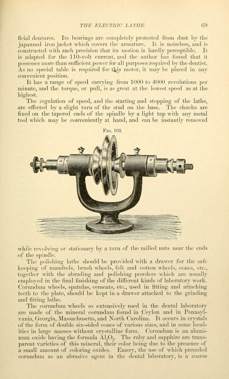 fic'ial <lentnres. Its bearings are completely protected from dust by the japanned iron jacket which covers tiic armature. It is noiseless, and is constructed w ith such ]>recision that its motion is hardly perceptible. It is adapted for the 110-volt current, and tlie author lias found that it possesses more than sufficient power for all })urposes required by the dentist. As no special table is required for tt^is motor, it may be placed in any convenient position. It has a range of speed carrying from 1000 to 4000 revolutions per minute, and the torque, or pull, is as great at the lowest speed as at the highest. The regulation of speed, and the starting and stopping of the lathe, are effected by a slight turn of the stud on the base. The chucks are fixed on the tapered ends of the spindle by a light tap with any metal tool which may be conveniently at hand, and can be instantly removed Fig. 103. while revolving or stationary by a turn of the milled nuts near the ends of the spindle. The polishing lathe should be provided with a drawer for the safe keeping of mandrels, brush wheels, felt and cotton wheels, cones, etc., together with the abrading and polishing powders which are usually employed in the final finishing of the different kinds of laboratory work. Corundum wheels, spatulas, cements, etc., used in fitting and attaching teeth to the plate, should be kept in a drawer attached to the grinding and fitting lathe. The corundum wheels so extensively used in the dental laboratory are made of the mineral corundum found in .Ceylon and in Pennsyl- vania, Georgia, Massachusetts, and North Carolina. It occurs in crystals of the form of double six-sided cones of various sizes, and in some local- ities in large masses without crystalline form. Corundum is an alumi- num oxide having the formula AUO^. The ruby and sapphire are trans- parent varieties of this mineral, their color being due to the presence of a small amount of coloring oxides. Emery, the use of which preceded corundum as an abrasive agent in the dental laboratory, is a coarse