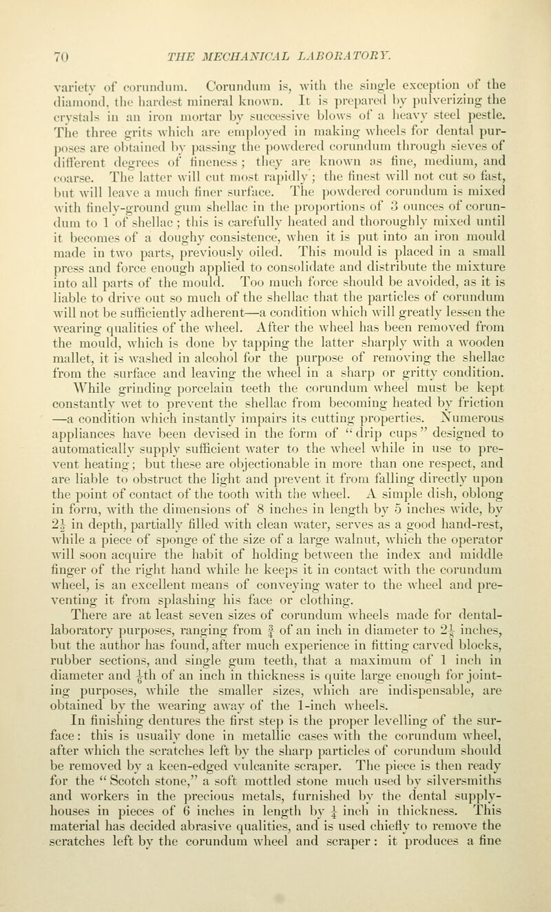 variety of corundum. Corundum is, witli the single exception of the diamond, the hardest mineral known. It is prepared by pulverizing the crystals in an iron mortar by successive blows of a heavy steel pestle. The three grits which are employed in making wheels for dental pur- poses are obtained by passing the powxlered corundum tlirough sieves of different degrees of hneness ; they are known as fine, medium, and coarse. The latter will cut most rapidly ; the finest will not cut so fast, but will leave a much finer surface. The powdered corundum is mixed with finely-ground gum shellac in the proportions of 3 ounces of corun- dum to 1 of shellac; this is carefully heated and thoroughly mixed until it becomes of a doughy consistence, when it is put into an iron mould made in two parts, previously oiled. This mould is placed in a small press and force enough applied to consolidate and distribute the mixture into all parts of the mould. Too much force should be avoided, as it is liable to drive out so much of the shellac that the particles of corundum will not be sufficiently adherent—a condition which will greatly lessen the wearing qualities of the wheel. After the wheel has been removed from the mould, which is done by tapping the latter sharply with a wooden mallet, it is washed in alcohol for the purpose of removing the shellac from the surface and leaving the wheel in a sharp or gritty condition. While grinding porcelain teeth the corundum wheel must be kept constantly wet to prevent the shellac from becoming heated by friction —a condition which instantly impairs its cutting properties. Numerous appliances have been devised in the form of  drip cups  designed to automatically supply sufficient water to the wheel while in use to pre- vent heating; but these are objectionable in more than one respect, and are liable to obstruct the light and prevent it from falling directly upon the point of contact of the tooth with the wheel. A simple dish, oblong in form, with the dimensions of 8 inches in length by 5 inches wide, by 2| in depth, partially filled with clean water, serves as a good hand-rest, while a piece of sponge of the size of a large walnut, which the operator will soon acquire the habit of holding between the index and middle finger of the right hand while he keeps it in contact with the corundum wheel, is an excellent means of conveying water to the wheel and pre- venting it from splashing his face or clothing. There are at least seven sizes of corundum wheels made for dental- laboratory purposes, ranging from f of an inch in diameter to 2^ inches, but the author has found, after much experience in fitting carved blocks, rubber sections, and single gum teeth, that a maximum of 1 inch in diameter and ^th of an inch in thickness is quite large enough for joint- ing purposes, while the smaller sizes, which are indispensable, are obtained by the wearing away of the 1-inch wheels. In finishing dentures the first step is the proper levelling of the sur- face : this is usually done in metallic cases with the corundum wheel, after which the scratches left by the sharp particles of corundum should be removed by a keen-edged vulcanite scraper. The piece is then ready for the  Scotch stone, a soft mottled stone much used by silversmiths and Avorkers in the precious metals, furnished by the dental supply- houses in pieces of 6 inches in length by \ inch in thickness. This material has decided abrasive qualities, and is used chiefly to remove the scratches left by the corundum wheel and scraper: it produces a fine