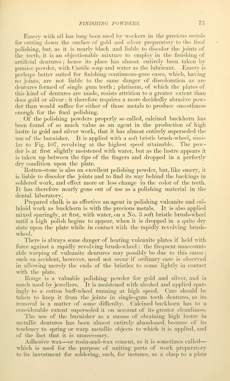 Enierv Avith oil lias loiii;- been used by workers in the precious metals for cutting iIonvu the surface ot gold and silver preparatory to the linal polishing, but, as it is nearly black and liable to discolor the joints of the teetii, it is an objectionable mixture to employ in the finishing of artificial dentures; hence its ])lace has almost entirely been taken by pumice ])o\vder, with Castile soap and water as the lubricant. Emery is perhaps better suited for finishing continuous-gum cases, which, having no joints, are not liable to the same danger of discoloration as are dentures formed of single gum teeth; platinum, of which the plates of this kind of dentures are made, resists attrition to a greater extent than does gold or silver : it therefore requires a more decidedly abrasive pow- der than would suffice for either of those metals to produce smoothness enough for the final polishing. Of the polishing powders properly so called, calcined buckhorn has been found of so much value as an agent in the production of high lustre in gold and silver work, that it has almost entirely superseded the use of the burnisher. It is applied with a soft bristle brush-wheel, simi- lar to Fig. 107, revolving at the higliest speed attainable. The pow- der is at first slightly moistened with water, but as the lustre appears it is taken up between the tips of the fingers and dropped in a perfectly dry condition upon the plate. Rotten-stone is also an excellent polishing pow'der, but, like emery, it is liable to discolor the joints and to find its way behind the backings in soldered work, and effect more or less change in the color of the teeth. It has therefore nearly gone out of use as a polishing material in the dental laboratory. Prepared chalk is as effective an agent in polishing vulcanite and cel- luloid work as buckhorn is with the precious metals. It is also applied mixed sparingly, at first, with water, on a Xo. 3 soft bristle brush-wheel until a high polish begins to appear, when it is dropped in a quite dry state upon the plate while in contact with the rapidly revolving brush- wheel. There is always some danger of heating vulcanite plates if held with force against a rapidly revolving brush-wheel: the frequent unaccount- able warping of vulcanite dentures may possibly be due to this cause ; such an accident, however, need not occur if ordinary care is observed in allowing merely the ends of the bristles to come lightly in contact with the plate. Rouge is a valuable polishing powder for gold and silver, and is much used by jewellers. It is moistened with alcohol and applied spar- ingly to a cotton bufp-wheel running at high speed. Care should be taken to keep it from the joints in single-gum teeth dentures, as its removal is a matter of some difficulty. Calcined buckhorn has to a considerable extent superseded it on account of its greater cleanliness. The use of the burnisher as a means of obtaining high lustre in metallic dentures has been almost entirely abandoned, because of its tendency to spring or warp metallic objects to which it is applied, and of the fact that it is unnecessary. Adhesive wax—or rosin-and-wax cement, as it is sometimes called— which is used for the purpose of uniting parts of work preparatory to its investment for soldering, such, for instance, as a clasp to a plate