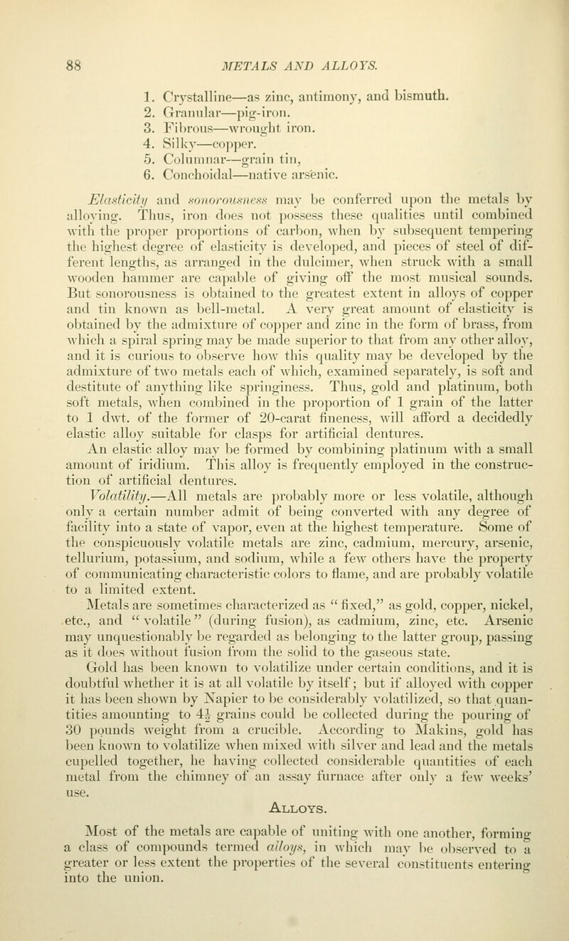 1. Crystalline—as zinc, antimony, and bismuth. 2. Granular—piir-iroii. 3. Fibrous—wrought iron. 4. Silky—copjwr. 5. Columnar—grain tin, 6. Conchoidal—native ars'enic. Elasticity and sonorousness may be conferred upon the metals by alloying. Thus, iron does not possess these qualities until combined with the proper proportions of carbon, when by subsequent tempering the highest degree of elasticity is developed, and pieces of steel of dif- ferent lengths, as arranged in the dulcimer, when struck with a small wooden hammer are capable of giving off the most musical sounds. But sonorousness is obtained to the greatest extent in alloys of copper and tin known as bell-metal. A very great amount of elasticity is obtained by the admixture of copper and zinc in the form of brass, from which a spiral spring may be made superior to that from any other alloy, and it is curious to observe how this quality may be developed by the admixture of two metals each of which, examined separately, is soft and destitute of anything like springiness. Thus, gold and platinum, both soft metals, when combined in the proportion of 1 grain of the latter to 1 dwt. of the former of 20-carat fineness, will afford a decidedly elastic alloy suitable for clasps for artificial dentures. An elastic alloy may be formed by combining platinum with a small amount of iridium. This alloy is frequently employed in the construc- tion of artificial dentures. Volatility.—All metals are probably more or less volatile, although only a certain number admit of being converted with any degree of facility into a state of vapor, even at the highest temperature. Some of the conspicuously volatile metals are zinc, cadmium, mercury, arsenic, tellurium, potassium, and sodium, while a few others have the property of communicating characteristic colors to flame, and are probably volatile to a limited extent. Metals are sometimes characterized as  fixed, as gold, copper, nickel, etc., and volatile (during fusion), as cadmium, zinc, etc. Arsenic may unquestionably be regarded as belonging to the latter group, passing as it does without fusion from the solid to the sraseous state. Gold has been known to volatilize under certain conditions, and it is doubtful whether it is at all volatile by itself; but if alloyed with copper it has been shown by Napier to be considerably volatilized, so that quan- tities amounting to 4| grains could be collected during the pouring of 30 pounds weight from a crucible. According to Makins, gold has been known to volatilize when mixed with silver and lead and the metals cupelled together, he having collected considerable quantities of each metal from the chimney of an assay furnace after only a few weeks' use. Alloys. Most of the metals are capable of uniting with one another, forming a class of compounds termed alloys, in which may be observed to a greater or less extent the properties of the several constituents entering into the union.